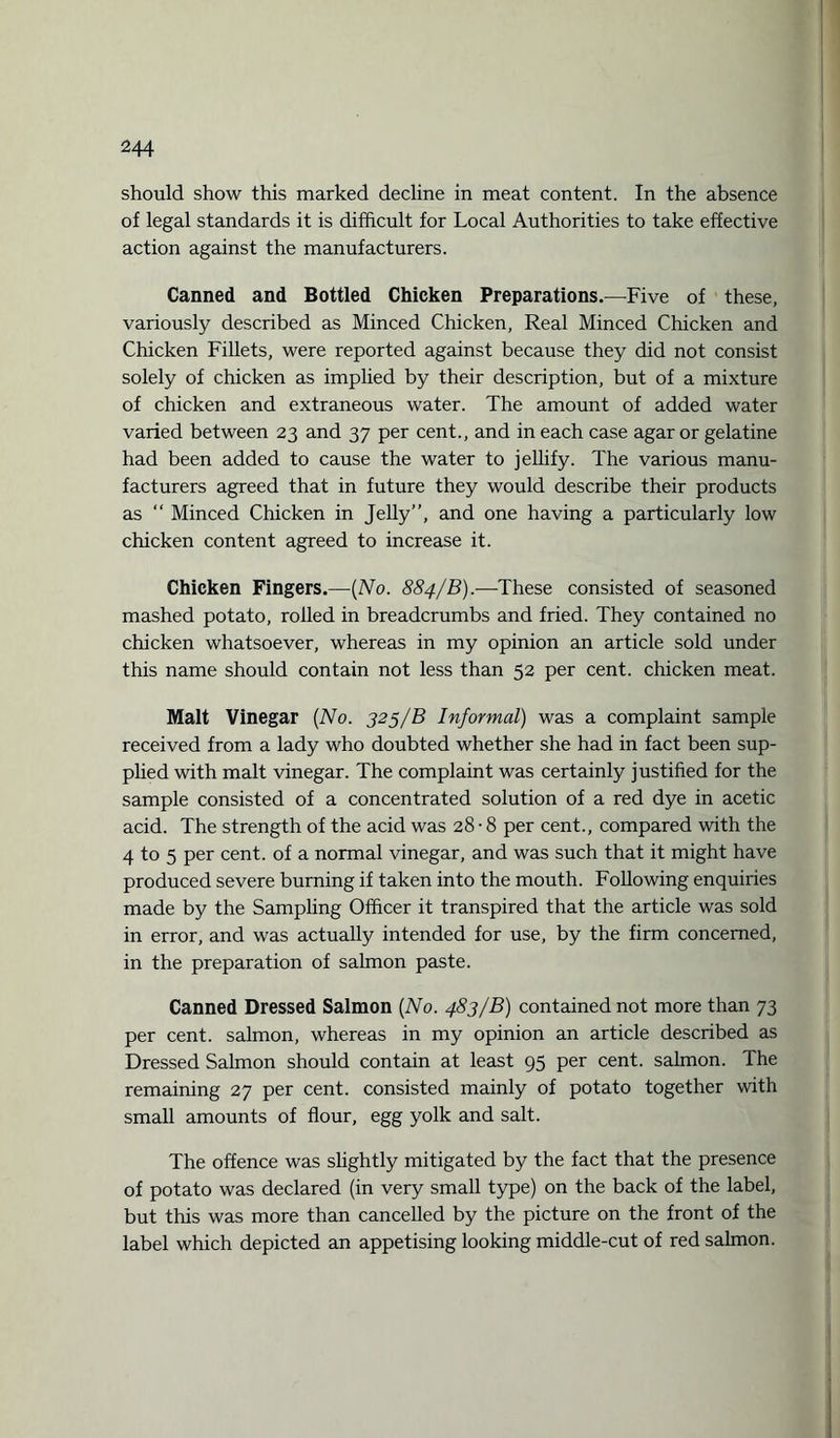 should show this marked decline in meat content. In the absence of legal standards it is difficult for Local Authorities to take effective action against the manufacturers. Canned and Bottled Chicken Preparations.—Five of these, variously described as Minced Chicken, Real Minced Chicken and Chicken Fillets, were reported against because they did not consist solely of chicken as implied by their description, but of a mixture of chicken and extraneous water. The amount of added water varied between 23 and 37 per cent., and in each case agar or gelatine had been added to cause the water to jellify. The various manu¬ facturers agreed that in future they would describe their products as “ Minced Chicken in Jelly”, and one having a particularly low chicken content agreed to increase it. Chicken Fingers.—(No. 884/B).—These consisted of seasoned mashed potato, roiled in breadcrumbs and fried. They contained no chicken whatsoever, whereas in my opinion an article sold under this name should contain not less than 52 per cent, chicken meat. Malt Vinegar (No. 325/B Informal) was a complaint sample received from a lady who doubted whether she had in fact been sup¬ plied with malt vinegar. The complaint was certainly justified for the sample consisted of a concentrated solution of a red dye in acetic acid. The strength of the acid was 28 • 8 per cent., compared with the 4 to 5 per cent, of a normal vinegar, and was such that it might have produced severe burning if taken into the mouth. Following enquiries made by the Sampling Officer it transpired that the article was sold in error, and was actually intended for use, by the firm concerned, in the preparation of salmon paste. Canned Dressed Salmon (No. 483/B) contained not more than 73 per cent, salmon, whereas in my opinion an article described as Dressed Salmon should contain at least 95 per cent, salmon. The remaining 27 per cent, consisted mainly of potato together with small amounts of flour, egg yolk and salt. The offence was slightly mitigated by the fact that the presence of potato was declared (in very small type) on the back of the label, but this was more than cancelled by the picture on the front of the label which depicted an appetising looking middle-cut of red salmon.