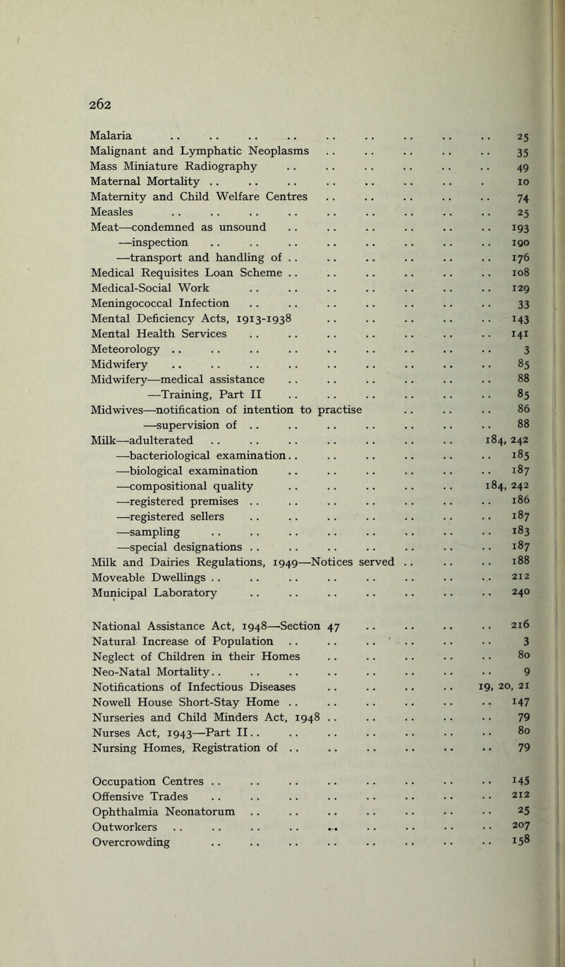 Malaria .. .. .. .. .. .. .. .. .. 25 Malignant and Lymphatic Neoplasms . . . . .. .. .. 35 Mass Miniature Radiography .. .. .. .. .. .. 49 Maternal Mortality .. .. .. .. .. .. .. . 10 Maternity and Child Welfare Centres .. .. .. .. .. 74 Measles .. .. .. .. .. .. .. .. .. 25 Meat—condemned as unsound .. .. .. .. .. .. 193 —inspection .. .. .. .. .. .. .. .. 190 —transport and handling of .. . . .. .. .. .. 176 Medical Requisites Loan Scheme .. .. .. .. .. .. 108 Medical-Social Work .. .. .. .. .. .. .. 129 Meningococcal Infection .. .. .. .. .. .. .. 33 Mental Deficiency Acts, 1913-1938 .. .. .. .. .. 143 Mental Health Services .. .. .. .. .. .. .. 141 Meteorology .. . . .. .. .. .. .. .. .. 3 Midwifery .. . . .. .. .. .. .. .. .. 85 Midwifery—medical assistance .. .. .. .. .. .. 88 —Training, Part II . . . . . . .. .. .. 85 Midwives—notification of intention to practise .. .. .. 86 —supervision of . . . . . . . . .. .. .. 88 Milk—adulterated .. .. .. .. .. .. .. 184, 242 —bacteriological examination.. .. .. .. .. .. 185 —biological examination .. .. .. .. .. .. 187 —compositional quality .. .. .. . . . . 184, 242 —registered premises .. .. .. .. .. .. .. 186 —registered sellers . . .. . . .. .. . . .. 187 —sampling .. .. .. .. .. .. .. .. 183 —special designations .. .. .. .. .. .. .. 187 Milk and Dairies Regulations, 1949—Notices served . . .. .. 188 Moveable Dwellings .. .. .. .. .. .. .. ... 212 Municipal Laboratory .. .. .. .. .. .. .. 240 National Assistance Act, 1948—Section 47 .. .. .. .. 216 Natural Increase of Population .. .. .... .. .. 3 Neglect of Children in their Homes .. .. .. .. .. 80 Neo-Natal Mortality.. .. .. .. .. .. .. •• 9 Notifications of Infectious Diseases .. .. .. .. 19, 20, 21 Nowell House Short-Stay Home .. .. .. .. .. .. 147 Nurseries and Child Minders Act, 1948 .. .. .. .. .. 79 Nurses Act, 1943—Part II.. .. .. .. .. .. •• 80 Nursing Homes, Registration of .. .. .. .. .. .. 79 Occupation Centres .. .. .. .. .. .. • • • • J45 Offensive Trades .. .. .. .. .. .. • • • • 212 Ophthalmia Neonatorum .. .. .. .. .. .. • • 25 Outworkers .. .. .. .. ... .. .. • • ■ ■ 207 Overcrowding .. .. .. .. .. .. • • • • 15®