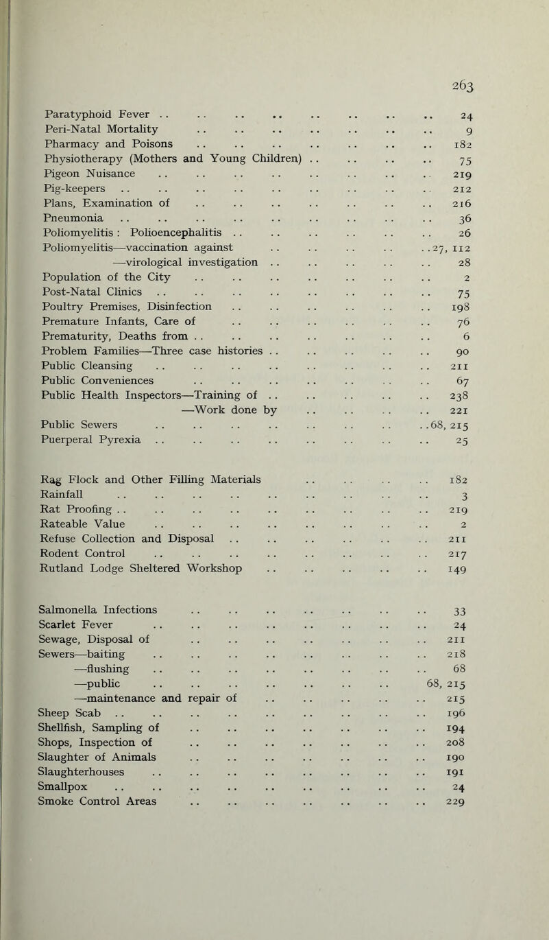 Paratyphoid Fever Peri-Natal Mortality Pharmacy and Poisons Physiotherapy (Mothers and Young Children) Pigeon Nuisance Pig-keepers Plans, Examination of Pneumonia Poliomyelitis : Polioencephalitis Poliomyelitis—vaccination against —virological investigation . . Population of the City Post-Natal Clinics Poultry Premises, Disinfection Premature Infants, Care of Prematurity, Deaths from Problem Families—Three case histories . . Public Cleansing Public Conveniences Public Health Inspectors—Training of . . —Work done by Public Sewers Puerperal Pyrexia 263 24 9 182 75 219 212 216 36 26 .. 27, 112 28 .. 2 75 198 76 6 90 211 67 238 221 . .68, 215 25 Rag Flock and Other Filling Materials Rainfall Rat Proofing Rateable Value Refuse Collection and Disposal Rodent Control Rutland Lodge Sheltered Workshop 182 3 219 2 211 217 149 Salmonella Infections Scarlet Fever Sewage, Disposal of Sewers—baiting —flushing —public —maintenance and repair of Sheep Scab Shellfish, Sampling of Shops, Inspection of Slaughter of Animals Slaughterhouses Smallpox Smoke Control Areas 33 24 2ix 218 68 68, 215 215 196 194 208 . 190 191 24 . 229