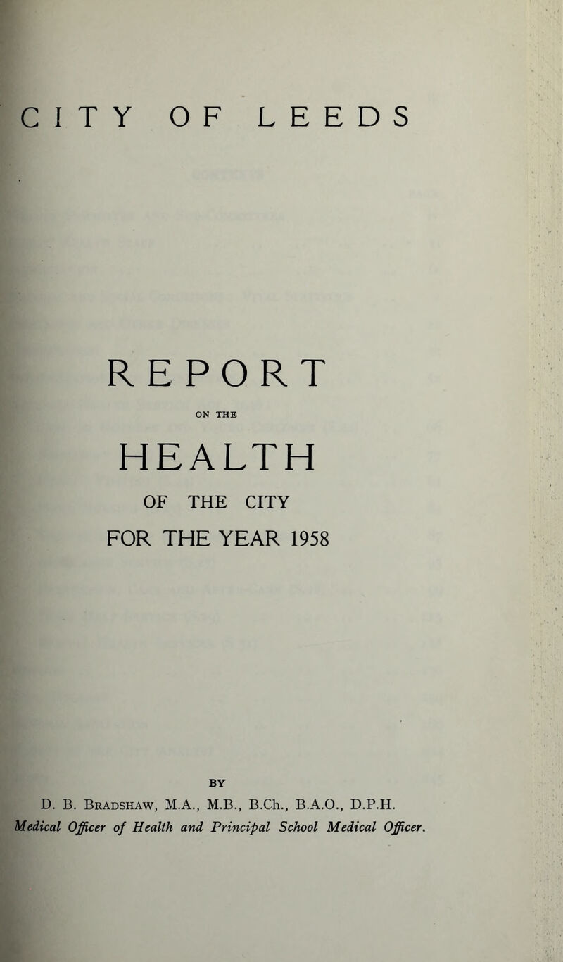 CITY O F LEEDS REPORT ON THE HEALTH OF THE CITY FOR THE YEAR 1958 BY D. B. Bradshaw, M.A., M.B., B.Ch., B.A.O., D.P.H. Medical Officer of Health and Principal School Medical Officer.