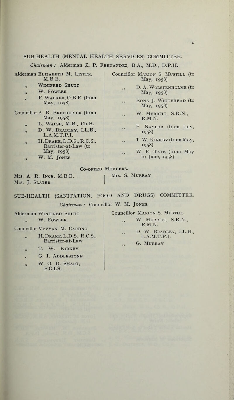 SUB-HEALTH (MENTAL HEALTH SERVICES) COMMITTEE. Chairman : Alderman Z. P. Fernandez, B.A., M.D., D.P.H. Alderman Elizabeth M. Lister, M.B.E. ,, Winifred Shutt ,, W. Fowler ,, F. Walker, O.B.E. (from May, 1958) Councillor A. R. Bretherick (from May, 1958) „ L. Walsh, M.B., Ch.B. ,, D. W. Bradley, LL.B., L.A.M.T.P.I. „ H. Drake, L.D.S., R.C.S., Barrister-at-Law (to May, 1958) „ W. M. Jones Mrs. A. R. Ince, M.B.E. Mrs. J. Slater SUB-HEALTH (SANITATION, Chairman : Alderman Winifred Shutt ,, W. Fowler Councillor Vyvyan M. Cardno ,, H. Drake, L.D.S., R.C.S., Barrister-at-Law „ T. W. Kirkby ,, G. I. Addlestone „ W. O. D. Smart, F.C.I.S. Councillor Marion S. Mustill (to May, 1958) ,, D. A. WOLSTENHOLME (to May, 1958) ,, Edna J. Whitehead (to May, 1958) ,, W. Merritt, S.R.N., R.M.N. ,, F. Naylor (from July, 1958) ,, T. W. Kirkby (from May, 1958) ,, W. E. Tate (from May to June, 1958) Co-opted Members. | Mrs. S. Murray FOOD AND DRUGS) COMMITTEE Councillor W. M. Jones. Councillor Marion S. Mustill W. Merritt, S.R.N., R.M.N. D. W. Bradley, LL.B., L.A.M.T.P.I. G. Murray