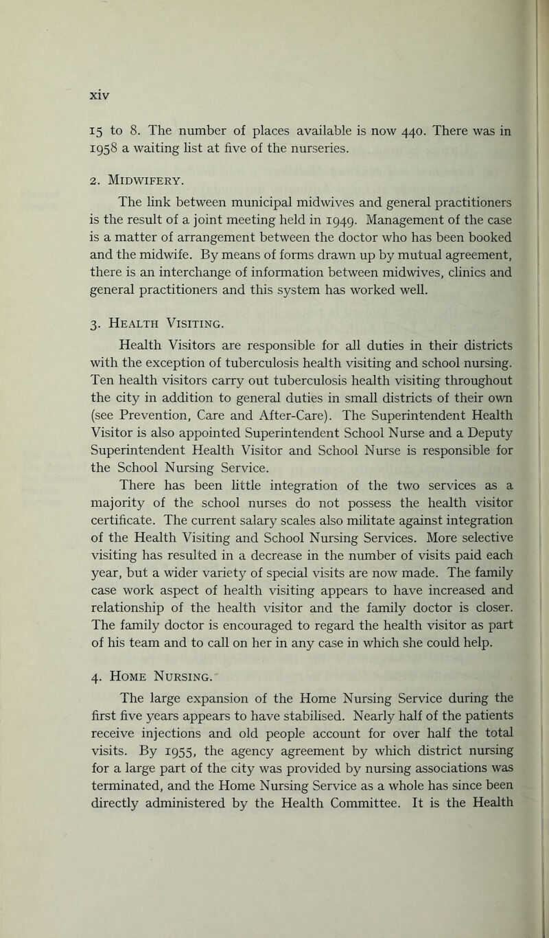 15 to 8. The number of places available is now 440. There was in 1958 a waiting list at five of the nurseries. 2. Midwifery. The link between municipal midwives and general practitioners is the result of a joint meeting held in 1949. Management of the case is a matter of arrangement between the doctor who has been booked and the midwife. By means of forms drawn up by mutual agreement, there is an interchange of information between midwives, clinics and general practitioners and this system has worked well. 3. Health Visiting. Health Visitors are responsible for all duties in their districts with the exception of tuberculosis health visiting and school nursing. Ten health visitors carry out tuberculosis health visiting throughout the city in addition to general duties in small districts of their own (see Prevention, Care and After-Care). The Superintendent Health Visitor is also appointed Superintendent School Nurse and a Deputy Superintendent Health Visitor and School Nurse is responsible for the School Nursing Service. There has been little integration of the two services as a majority of the school nurses do not possess the health visitor certificate. The current salary scales also militate against integration of the Health Visiting and School Nursing Services. More selective visiting has resulted in a decrease in the number of visits paid each year, but a wider variety of special visits are now made. The family case work aspect of health visiting appears to have increased and relationship of the health visitor and the family doctor is closer. The family doctor is encouraged to regard the health visitor as part of his team and to call on her in any case in which she could help. 4. Home Nursing. The large expansion of the Home Nursing Service during the first five years appears to have stabilised. Nearly half of the patients receive injections and old people account for over half the total visits. By 1955, the agency agreement by which district nursing for a large part of the city was provided by nursing associations was terminated, and the Home Nursing Service as a whole has since been directly administered by the Health Committee. It is the Health