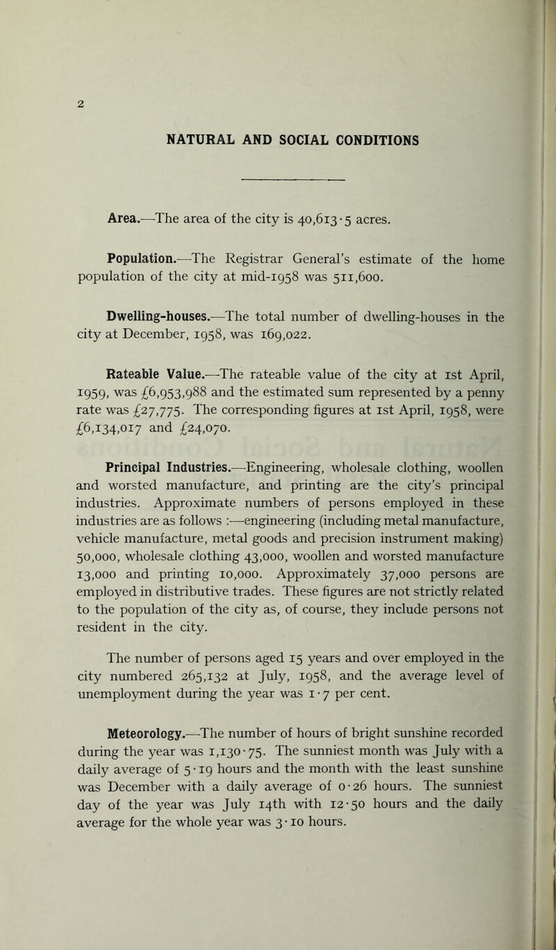 NATURAL AND SOCIAL CONDITIONS Area.—The area of the city is 40,613-5 acres. Population.—-The Registrar General’s estimate of the home population of the city at mid-1958 was 511,600. Dwelling-houses.-—The total number of dwelling-houses in the city at December, 1958, was 169,022. Rateable Value.—The rateable value of the city at 1st April, 1959, was £6,953,988 and the estimated sum represented by a penny rate was £27,775. The corresponding figures at 1st April, 1958, were £6,134,017 and £24,070. Principal Industries.—Engineering, wholesale clothing, woollen and worsted manufacture, and printing are the city’s principal industries. Approximate numbers of persons employed in these industries are as follows :■—engineering (including metal manufacture, vehicle manufacture, metal goods and precision instrument making) 50,000, wholesale clothing 43,000, woollen and worsted manufacture 13,000 and printing 10,000. Approximately 37,000 persons are employed in distributive trades. These figures are not strictly related to the population of the city as, of course, they include persons not resident in the city. The number of persons aged 15 years and over employed in the city numbered 265,132 at July, 1958, and the average level of unemployment during the year was 1-7 per cent. Meteorology.—The number of hours of bright sunshine recorded during the year was 1,130-75. The sunniest month was July with a daily average of 5 • 19 hours and the month with the least sunshine was December with a daily average of 0-26 hours. The sunniest day of the year was July 14th with 12-50 hours and the daily average for the whole year was 3-10 hours.