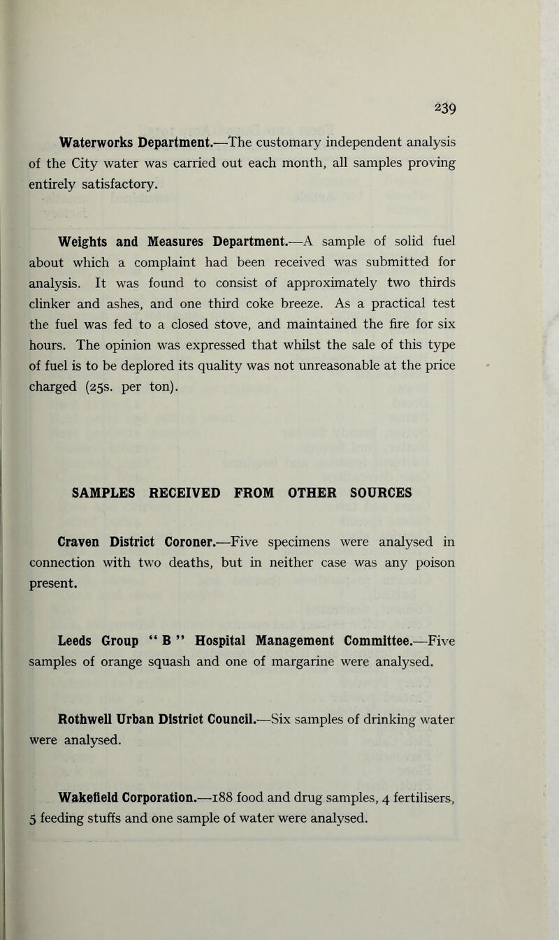 Waterworks Department.—The customary independent analysis of the City water was carried out each month, all samples proving entirely satisfactory. Weights and Measures Department.—A sample of solid fuel about which a complaint had been received was submitted for analysis. It was found to consist of approximately two thirds clinker and ashes, and one third coke breeze. As a practical test the fuel was fed to a closed stove, and maintained the fire for six hours. The opinion was expressed that whilst the sale of this type of fuel is to be deplored its quality was not unreasonable at the price charged (25s. per ton). SAMPLES RECEIVED FROM OTHER SOURCES Craven District Coroner.—Five specimens were analysed in connection with two deaths, but in neither case was any poison present. Leeds Group “ B ” Hospital Management Committee.—Five samples of orange squash and one of margarine were analysed. Rothwell Urban District Council.—Six samples of drinking water were analysed. Wakefield Corporation.—188 food and drug samples, 4 fertilisers, 5 feeding stuffs and one sample of water were analysed.