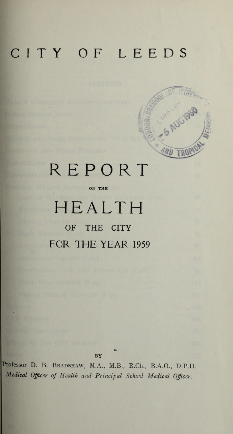 CITY OF LEEDS Professor D. B Medical Officer REPORT ON THE HEALTH OF THE CITY FOR THE YEAR 1959 BY Bradshaw, M.A., M.B., B.Ch., B.A.O., D.P.H. of Health and Principal School Medical Officer.