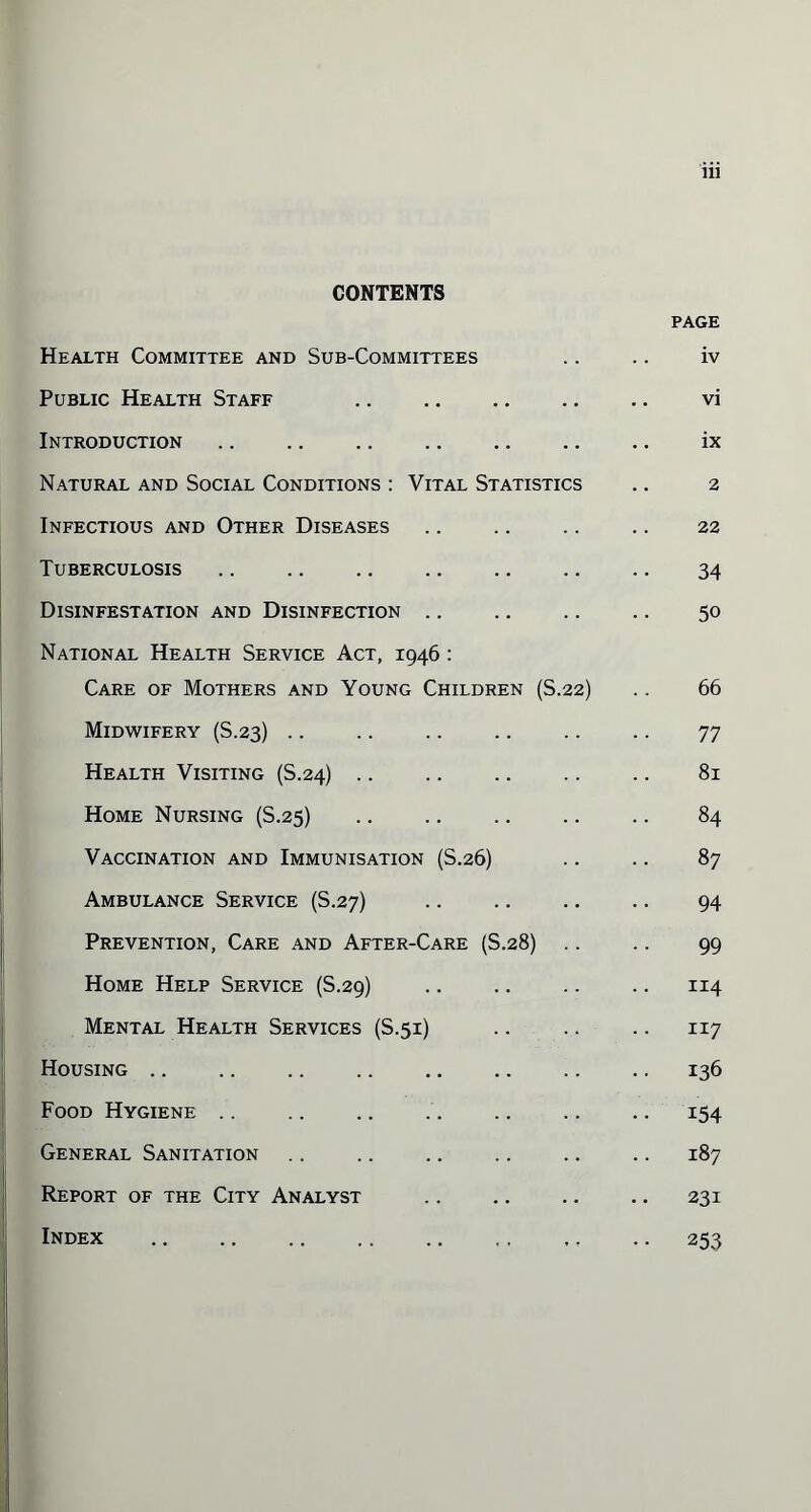 CONTENTS PAGE Health Committee and Sub-Committees .. .. iv Public Health Staff vi Introduction. ix Natural and Social Conditions : Vital Statistics .. 2 Infectious and Other Diseases .. .. .. .. 22 Tuberculosis .. 34 Disinfestation and Disinfection. 50 National Health Service Act, 1946 : Care of Mothers and Young Children (S.22) .. 66 Midwifery (S.23) .. .. .. .. .. .. 77 Health Visiting (S.24). 81 Home Nursing (S.25) .. .. .. .. .. 84 Vaccination and Immunisation (S.26) .. .. 87 Ambulance Service (S.27) 94 Prevention, Care and After-Care (S.28) .. .. 99 Home Help Service (S.29) .. .. .. .. 114 Mental Health Services (S.51) .. .. .. 117 Housing .. .. .. .136 Food Hygiene. 154 General Sanitation .. .. .. .. .. .. 187 Report of the City Analyst .. .. .. .. 231 Index .. .. .. .. ., ., ,. .. 253