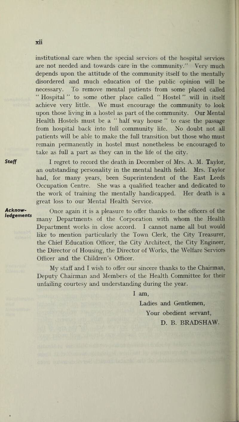 Staff Acknow¬ ledgements XU institutional care when the special services ol the hospital services are not needed and towards care in the community.” Very much depends upon the attitude of the community itself to the mentally disordered and much education of the public opinion will be necessary. To remove mental patients from some placed called “ Hospital ” to some other place called  Hostel ” will in itself achieve very httle. We must encourage the community to look upon those living in a hostel as part of the community. Our Mental Health Hostels must be a half way house ” to ease the passage from hospital back into full community life. No doubt not all patients will be able to make the full transition but those who must remain permanently in hostel must nonetheless be encouraged to take as full a part as they can in the life of the city. I regret to record the death in December of Mrs. A. M. Taylor, an outstanding personality in the mental health held. Mrs. Taylor had, for many years, been Superintendent of the East Leeds Occupation Centre. She was a qualified teacher and dedicated to the work of training the mentally handicapped. Her death is a great loss to our Mental Health Service. Once again it is a pleasure to offer thanks to the officers of the many Departments of the Corporation with whom the Health Department works in close accord. 1 cannot name all but would like to mention particularly the Town Clerk, the City Treasurer, the Chief Education Officer, the City Architect, the City Engineer, the Director of Housing, the Director of Works, the Welfare Services Officer and the Children's Officer. My staff and I wish to offer our sincere thanks to the Chairman, Deputy Chairman and Members of the Health Committee for their unfailing courtesy and understanding during the year. I am, Ladies and Gentlemen, Your obedient servant, D. B. BRADSHAW.