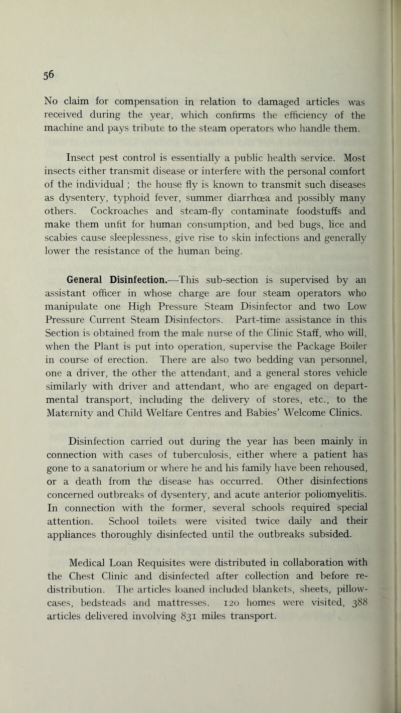 No claim for compensation in relation to damaged articles was received during the year, which confirms the efficiency of the machine and pays tribute to the steam operators who handle them. Insect pest control is essentially a public health service. Most insects either transmit disease or interfere with the personal comfort of the individual ; the house fly is known to transmit such diseases as dysentery, typhoid fever, summer diarrhoea and possibly many others. Cockroaches and steam-fly contaminate foodstuffs and make them unfit for human consumption, and bed bugs, lice and scabies cause sleeplessness, give rise to skin infections and generally lower the resistance of the human being. General Disinfection.—This sub-section is supervised by an assistant officer in whose charge are four steam operators who manipulate one High Pressure Steam Disinfector and two Low Pressure Current Steam Disinfectors. Part-time assistance in this Section is obtained from the male nurse of the Clinic Staff, who will, when the Plant is put into operation, supervise the Package Boiler in course of erection. There are also two bedding van personnel, one a driver, the other the attendant, and a general stores vehicle similarly with driver and attendant, who are engaged on depart¬ mental transport, including the delivery of stores, etc., to the Maternity and Child Welfare Centres and Babies’ Welcome Clinics. Disinfection carried out during the year has been mainly in connection with cases of tuberculosis, either where a patient has gone to a sanatorium or where he and his family have been rehoused, or a death from the disease has occurred. Other disinfections concerned outbreaks of dysentery, and acute anterior poliomyelitis. In connection with the former, several schools required special attention. School toilets were visited twice daily and their appliances thoroughly disinfected until the outbreaks subsided. Medical Loan Requisites were distributed in collaboration with the Chest Clinic and disinfected after collection and before re¬ distribution. The articles loaned included blankets, sheets, pillow¬ cases, bedsteads and mattresses. 120 homes were visited, 388 articles delivered involving 831 miles transport.