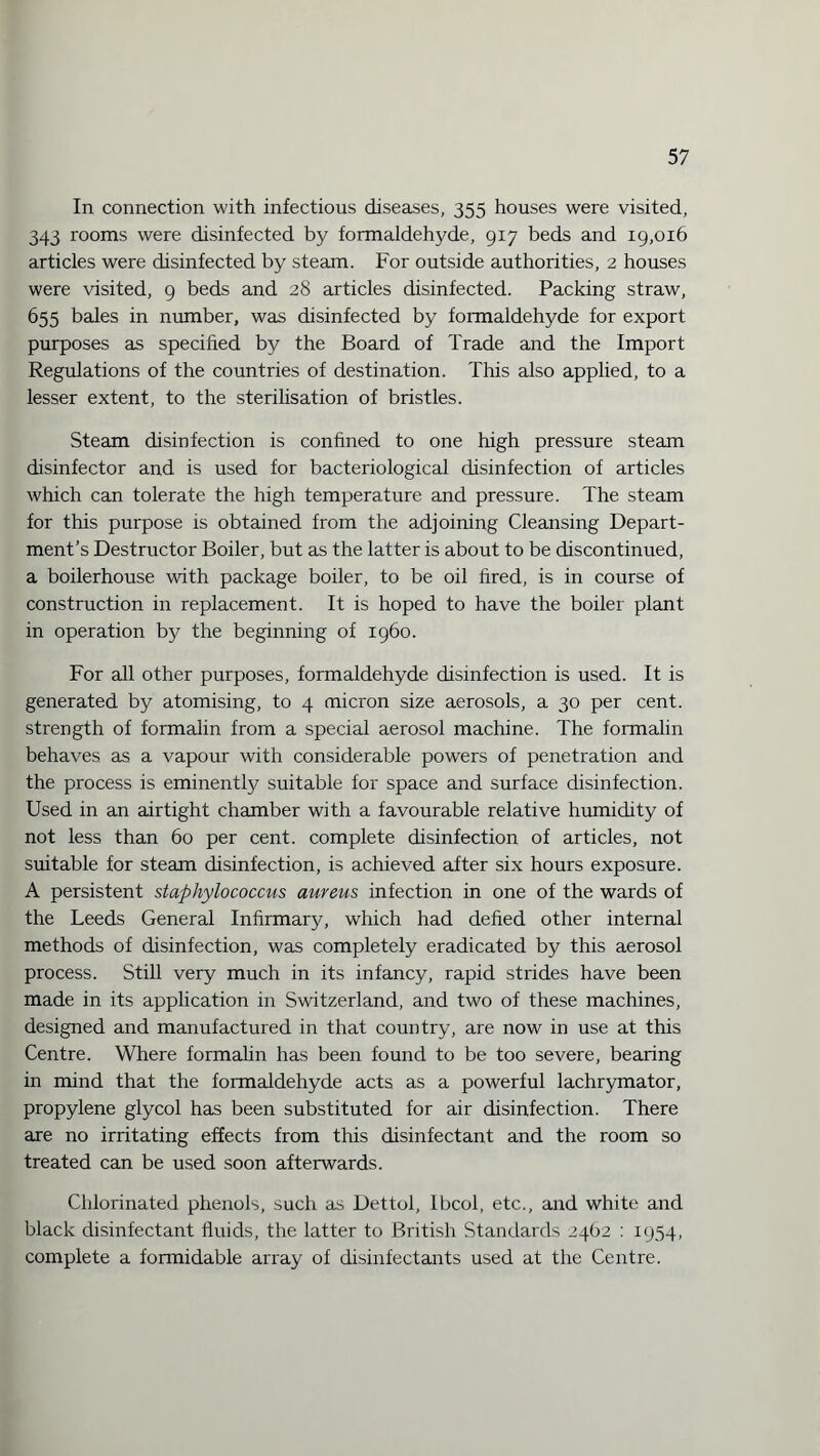 In connection with infectious diseases, 355 houses were visited, 343 rooms were disinfected by formaldehyde, 917 beds and 19,016 articles were disinfected by steam. For outside authorities, 2 houses were visited, 9 beds and 28 articles disinfected. Packing straw, 655 bales in number, was disinfected by formaldehyde for export purposes as specified by the Board of Trade and the Import Regulations of the countries of destination. This also applied, to a lesser extent, to the sterilisation of bristles. Steam disinfection is confined to one high pressure steam disinfector and is used for bacteriological disinfection of articles which can tolerate the high temperature and pressure. The steam for this purpose is obtained from the adjoining Cleansing Depart¬ ment’s Destructor Boiler, but as the latter is about to be discontinued, a boilerhouse with package boiler, to be oil fired, is in course of construction in replacement. It is hoped to have the boiler plant in operation by the beginning of i960. For all other purposes, formaldehyde disinfection is used. It is generated by atomising, to 4 micron size aerosols, a 30 per cent, strength of formalin from a special aerosol machine. The formalin behaves as a vapour with considerable powers of penetration and the process is eminently suitable for space and surface disinfection. Used in an airtight chamber with a favourable relative humidity of not less than 60 per cent, complete disinfection of articles, not suitable for steam disinfection, is achieved after six hours exposure. A persistent staphylococcus aureus infection in one of the wards of the Leeds General Infirmary, which had defied other internal methods of disinfection, was completely eradicated by this aerosol process. Still very much in its infancy, rapid strides have been made in its application in Switzerland, and two of these machines, designed and manufactured in that country, are now in use at this Centre. Where formalin has been found to be too severe, bearing in mind that the formaldehyde acts as a powerful lachrymator, propylene glycol has been substituted for air disinfection. There are no irritating effects from this disinfectant and the room so treated can be used soon afterwards. Chlorinated phenols, such as Dettol, Ibcol, etc., and white and black disinfectant fluids, the latter to British Standards 2462 : 1954, complete a formidable array of disinfectants used at the Centre.