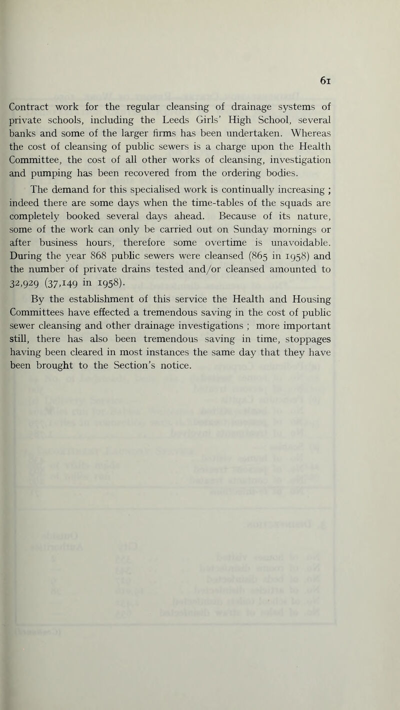 Contract work for the regular cleansing of drainage systems of private schools, including the Leeds Girls’ High School, several banks and some of the larger firms has been undertaken. Whereas the cost of cleansing of public sewers is a charge upon the Health Committee, the cost of all other works of cleansing, investigation and pumping has been recovered from the ordering bodies. The demand for this specialised work is continually increasing ; indeed there are some days when the time-tables of the squads are completely booked several days ahead. Because of its nature, some of the work can only be carried out on Sunday mornings or after business hours, therefore some overtime is unavoidable. During the year 868 public sewers were cleansed (865 in 1958) and the number of private drains tested and/or cleansed amounted to 32,929 (37.149 in 1958). By the establishment of this service the Health and Housing Committees have effected a tremendous saving in the cost of public sewer cleansing and other drainage investigations ; more important still, there has also been tremendous saving in time, stoppages having been cleared in most instances the same day that they have been brought to the Section’s notice.