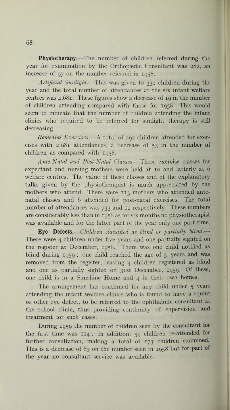 Physiotherapy.—The number of children referred during the year for examination by the Orthopaedic Consultant was 282, an increase of 97 on the number referred in 1958. Artificial Sunlight.—This was given to 332 children during the year and the total number of attendances at the six infant welfare centres was 4,681. These figures show a decrease of 19 in the number of children attending compared with those for 1958. This would seem to indicate that the number of children attending the infant clinics who required to be referred for sunlight therapy is still decreasing. Remedial Exercises.—A total of 292 children attended for exer¬ cises with 2,981 attendances, a decrease of 53 in the number of children as compared with 1958. Ante-Natal and Post-Natal Classes.—These exercise classes for expectant and nursing mothers were held at 10 and latterly at 6 welfare centres. The value of these classes and of the explanatory talks given by the physiotherapist is much appreciated by the mothers who attend. There were 113 mothers who attended ante¬ natal classes and 6 attended for post-natal exercises. The total number of attendances was 733 and 12 respectively. These numbers are considerably less than in 1958 as for six months no physiotherapist was available and for the latter part of the year only one part-time. Eye Defects.—Children classified as blind or partially blind.— There were 4 children under five years and one partially sighted on the register at December, 1958. There was one child notified as blind during 1959 ; one child reached the age of 5 years and was removed from the register, leaving 4 children registered as blind and one as partially sighted on 31st December, 1959. Of these, one child is in a Sunshine Home and 4 in their own homes. The arrangement has continued for any child under 5 years attending the infant welfare clinics who is found to have a squint or other eye defect, to be referred to the ophthalmic consultant at the school clinic, thus providing continuity of supervision and treatment for such cases. During 1959 the number of children seen by the consultant for the first time was 114 ; in addition, 59 children re-attended for further consultation, making a total of 173 children examined. This is a decrease of 83 on the number seen in 1958 but for part of the year no consultant service was available.