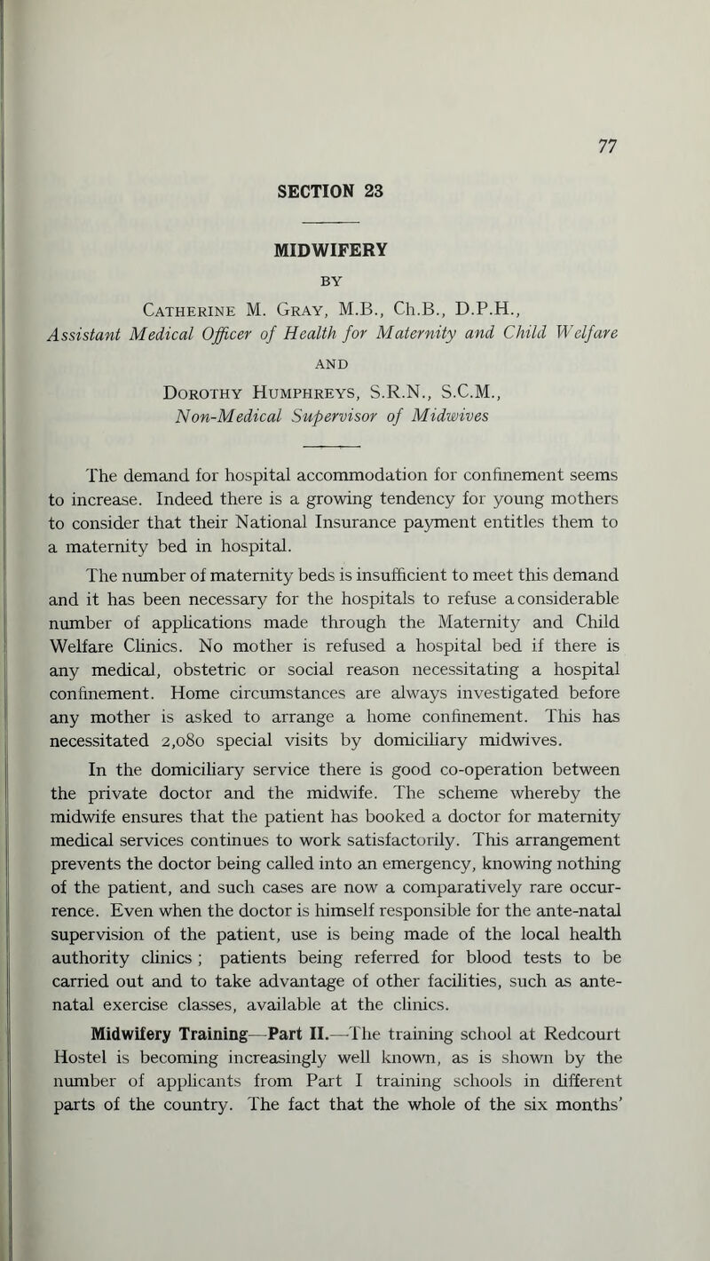 SECTION 23 MIDWIFERY BY Catherine M. Gray, M.B., Ch.B., D.P.H., Assistant Medical Officer of Health for Maternity and Child Welfare AND Dorothy Humphreys, S.R.N., S.C.M., Non-Medical Supervisor of Midwives The demand for hospital accommodation for confinement seems to increase. Indeed there is a growing tendency for young mothers to consider that their National Insurance payment entitles them to a maternity bed in hospital. The number of maternity beds is insufficient to meet this demand and it has been necessary for the hospitals to refuse a considerable number of applications made through the Maternity and Child Welfare Clinics. No mother is refused a hospital bed if there is any medical, obstetric or social reason necessitating a hospital confinement. Home circumstances are always investigated before any mother is asked to arrange a home confinement. This has necessitated 2,080 special visits by domiciliary midwives. In the domiciliary service there is good co-operation between the private doctor and the midwife. The scheme whereby the midwife ensures that the patient has booked a doctor for maternity medical services continues to work satisfactorily. This arrangement prevents the doctor being called into an emergency, knowing nothing of the patient, and such cases are now a comparatively rare occur¬ rence. Even when the doctor is himself responsible for the ante-natal supervision of the patient, use is being made of the local health authority clinics ; patients being referred for blood tests to be carried out and to take advantage of other facilities, such as ante¬ natal exercise classes, available at the clinics. Midwifery Training—Part II.—The training school at Redcourt Hostel is becoming increasingly well known, as is shown by the number of applicants from Part I training schools in different parts of the country. The fact that the whole of the six months’