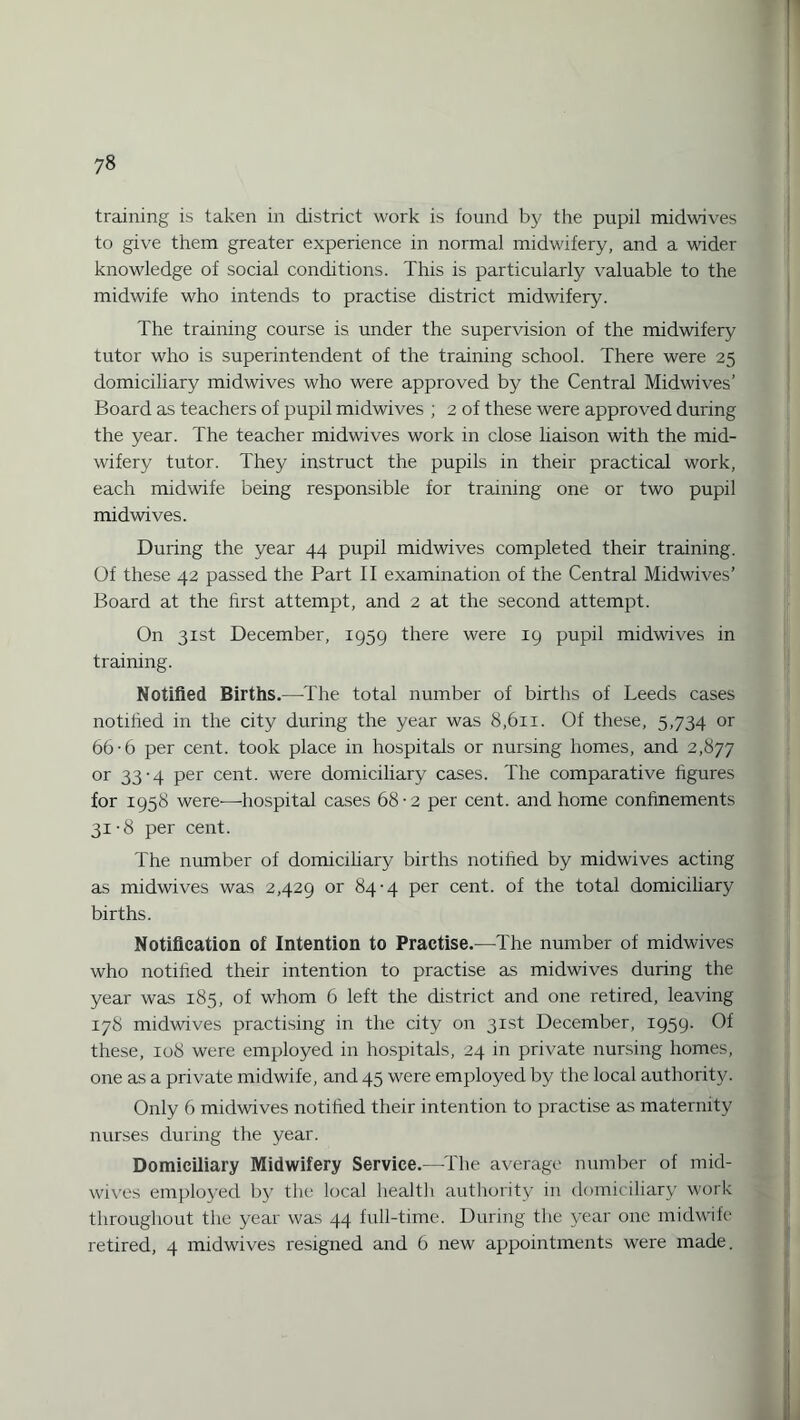 training is taken in district work is found by the pupil midwives to give them greater experience in normal midwifery, and a wider knowledge of social conditions. This is particularly valuable to the midwife who intends to practise district midwifery. The training course is under the supervision of the midwifery tutor who is superintendent of the training school. There were 25 domiciliary midwives who were approved by the Central Midwives’ Board as teachers of pupil midwives ; 2 of these were approved during the year. The teacher midwives work in close liaison with the mid¬ wifery tutor. They instruct the pupils in their practical work, each midwife being responsible for training one or two pupil midwives. During the year 44 pupil midwives completed their training. Of these 42 passed the Part II examination of the Central Midwives’ Board at the first attempt, and 2 at the second attempt. On 31st December, 1959 there were 19 pupil midwives in training. Notified Births.—The total number of births of Leeds cases notified in the city during the year was 8,611. Of these, 5,734 or 66-6 per cent, took place in hospitals or nursing homes, and 2,877 or 33-4 per cent, were domiciliary cases. The comparative figures for 1958 were'—hospital cases 68 • 2 per cent, and home confinements 31-8 per cent. The number of domiciliary births notified by midwives acting as midwives was 2,429 or 84-4 per cent, of the total domiciliary births. Notification of Intention to Practise.—The number of midwives who notified their intention to practise as midwives during the year was 185, of whom 6 left the district and one retired, leaving 178 midwives practising in the city on 31st December, 1959. Of these, 108 were employed in hospitals, 24 in private nursing homes, one as a private midwife, and 45 were employed by the local authority. Only 6 midwives notified their intention to practise as maternity nurses during the year. Domiciliary Midwifery Service.—-The average number of mid¬ wives employed by the local health authority in domiciliary work throughout the year was 44 full-time. During the year one midwife retired, 4 midwives resigned and 6 new appointments were made.