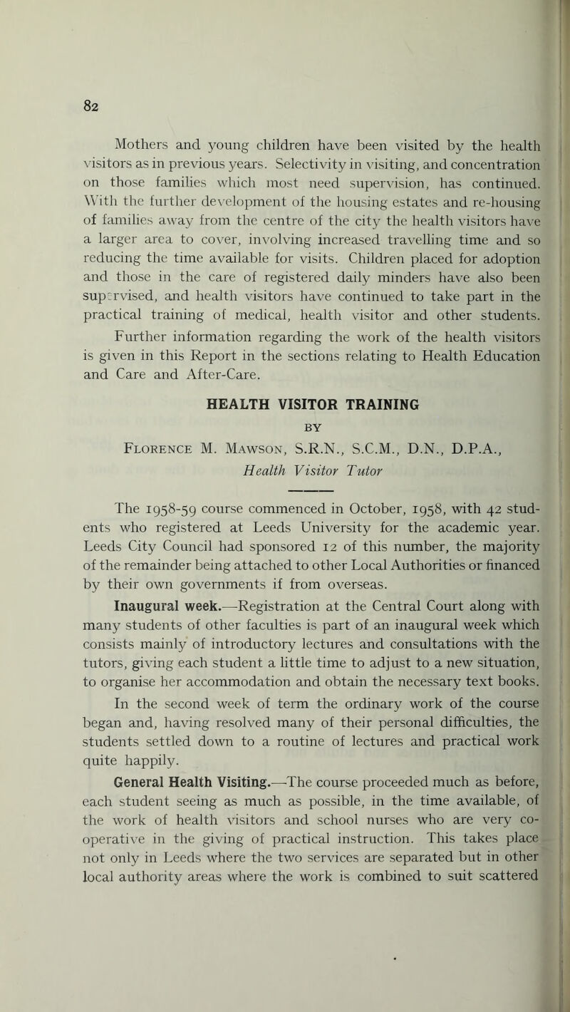 Mothers and young children have been visited by the health visitors as in previous years. Selectivity in visiting, and concentration on those families which most need supervision, has continued. With the further development of the housing estates and re-housing of families away from the centre of the city the health visitors have a larger area to cover, involving increased travelling time and so reducing the time available for visits. Children placed for adoption and those in the care of registered daily minders have also been supervised, and health visitors have continued to take part in the practical training of medical, health visitor and other students. Further information regarding the work of the health visitors is given in this Report in the sections relating to Health Education and Care and After-Care. HEALTH VISITOR TRAINING BY Florence M. Mawson, S.R.N., S.C.M., D.N., D.P.A., Health Visitor Tutor The 1958-59 course commenced in October, 1958, with 42 stud¬ ents who registered at Leeds University for the academic year. Leeds City Council had sponsored 12 of this number, the majority of the remainder being attached to other Local Authorities or financed by their own governments if from overseas. Inaugural week.—Registration at the Central Court along with many students of other faculties is part of an inaugural week which consists mainly of introductory lectures and consultations with the tutors, giving each student a little time to adjust to a new situation, to organise her accommodation and obtain the necessary text books. In the second week of term the ordinary work of the course began and, having resolved many of their personal difficulties, the students settled down to a routine of lectures and practical work quite happily. General Health Visiting.—The course proceeded much as before, each student seeing as much as possible, in the time available, of the work of health visitors and school nurses who are very co¬ operative in the giving of practical instruction. This takes place not only in Leeds where the two services are separated but in other local authority areas where the work is combined to suit scattered