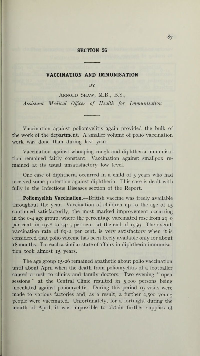 SECTION 26 VACCINATION AND IMMUNISATION BY Arnold Shaw, M.B., B.S., Assistant Medical Officer of Health for Immunisation Vaccination against poliomyelitis again provided the bulk ol the work of the department. A smaller volume of polio vaccination work was done than during last year. Vaccination against whooping cough and diphtheria immunisa¬ tion remained fairly constant. Vaccination against smallpox re¬ mained at its usual unsatisfactory low level. One case of diphtheria occurred in a child of 5 years who had received some protection against diphtheria. This case is dealt with fully in the Infectious Diseases section of the Report. Poliomyelitis Vaccination.—British vaccine was freely available throughout the year. Vaccination of children up to the age of 15 continued satisfactorily, the most marked improvement occurring in the 0-4 age group, where the percentage vaccinated rose from 29-0 per cent, in 1958 to 54-5 per cent, at the end of 1959. The overall vaccination rate of 69-2 per cent, is very satisfactory when it is considered that polio vaccine has been freely available only for about 18 months. To reach a similar state of affairs in diphtheria immunisa¬ tion took almost 15 years. The age group 15-26 remained apathetic about polio vaccination until about April when the death from poliomyelitis of a footballer caused a rush to clinics and family doctors. Two evening “ open sessions ” at the Central Clinic resulted in 5,000 persons being inoculated against poliomyelitis. During this period 19 visits were made to various factories and, as a result, a further 2,500 young people were vaccinated. Unfortunately, for a fortnight during the month of April, it was impossible to obtain further supplies of