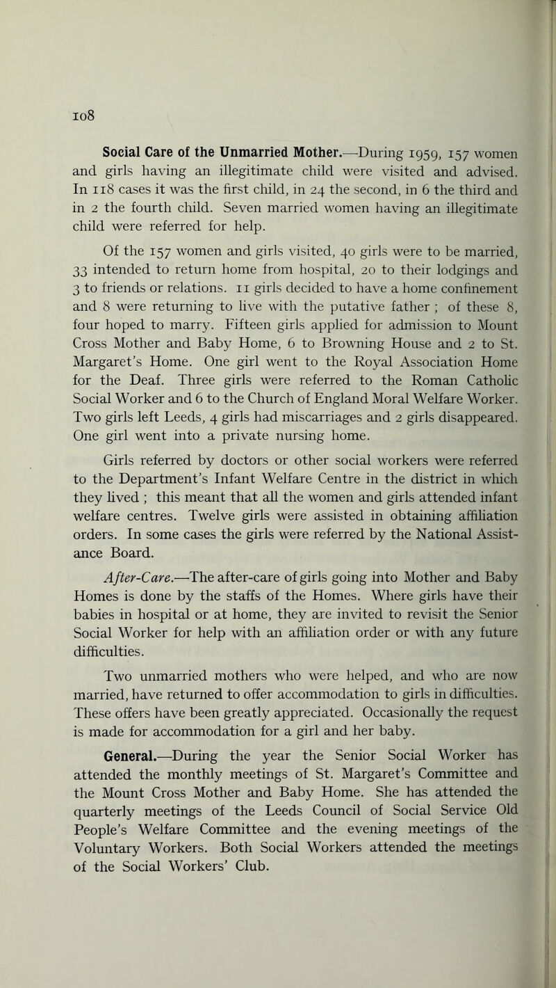 Social Care of the Unmarried Mother.—During 1959, 157 women and girls having an illegitimate child were visited and advised. In 118 cases it was the first child, in 24 the second, in 6 the third and in 2 the fourth child. Seven married women having an illegitimate child were referred for help. Of the 157 women and girls visited, 40 girls were to be married, 33 intended to return home from hospital, 20 to their lodgings and 3 to friends or relations, n girls decided to have a home confinement and 8 were returning to live with the putative father ; of these 8, four hoped to marry. Fifteen girls applied for admission to Mount Cross Mother and Baby Home, 6 to Browning House and 2 to St. Margaret’s Home. One girl went to the Royal Association Home for the Deaf. Three girls were referred to the Roman Catholic Social Worker and 6 to the Church of England Moral Welfare Worker. Two girls left Leeds, 4 girls had miscarriages and 2 girls disappeared. One girl went into a private nursing home. Girls referred by doctors or other social workers were referred to the Department’s Infant Welfare Centre in the district in which they lived ; this meant that all the women and girls attended infant welfare centres. Twelve girls were assisted in obtaining affiliation orders. In some cases the girls were referred by the National Assist¬ ance Board. After-Care.—The after-care of girls going into Mother and Baby Homes is done by the staffs of the Homes. Where girls have their babies in hospital or at home, they are invited to revisit the Senior Social Worker for help with an affiliation order or with any future difficulties. Two unmarried mothers who were helped, and who are now married, have returned to offer accommodation to girls in difficulties. These offers have been greatly appreciated. Occasionally the request is made for accommodation for a girl and her baby. General.—During the year the Senior Social Worker has attended the monthly meetings of St. Margaret’s Committee and the Mount Cross Mother and Baby Home. She has attended the quarterly meetings of the Leeds Council of Social Service Old People’s Welfare Committee and the evening meetings of the Voluntary Workers. Both Social Workers attended the meetings of the Social Workers’ Club.