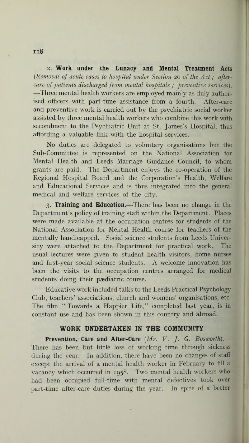 il8 2. Work under the Lunacy and Mental Treatment Acts (.Removal of acute cases to hospital under Section 20 of the Act ; after¬ care of patients discharged from mental hospitals ; preventive services). ■—-Three mental health workers are employed mainly as duly author¬ ised officers with part-time assistance from a fourth. After-care and preventive work is carried out by the psychiatric social worker assisted by three mental health workers who combine this work with secondment to the Psychiatric Unit at St. James’s Hospital, thus affording a valuable link with the hospital services. No duties are delegated to voluntary organisations but the Sub-Committee is represented on the National Association for Mental Health and Leeds Marriage Guidance Council, to whom grants are paid. The Department enjoys the co-operation of the Regional Hospital Board and the Corporation’s Health, Welfare and Educational Services and is thus integrated into the general medical and welfare services of the city. 3. Training and Education.—There has been no change in the Department’s policy of training staff within the Department. Places were made available at the occupation centres for students of the National Association for Mental Health course for teachers of the mentally handicapped. Social science students from Leeds Univer¬ sity were attached to the Department for practical work. The usual lectures were given to student health visitors, home nurses and first-year social science students. A welcome innovation has been the visits to the occupation centres arranged for medical students doing their paediatric course. Educative work included talks to the Leeds Practical Psychology Club, teachers’ associations, church and womens’ organisations, etc. The film “ Towards a Happier Life,” completed last year, is in constant use and has been shown in this country and abroad. WORK UNDERTAKEN IN THE COMMUNITY Prevention, Care and After-Care {Mr. V. J. G. Bosworth).— There has been but little loss of working time through sickness during the year. In addition, there have been no changes of staff except the arrival of a mental health worker in February to fill a vacancy which occurred in 1958. Two mental health workers who had been occupied full-time with mental defectives took over part-time after-care duties during the year. In spite of a better