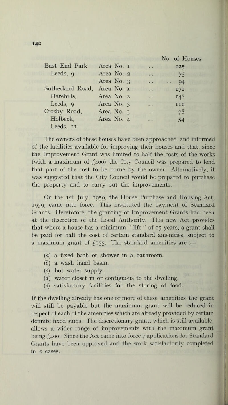 No. of Houses East End Park Area No. 1 . . 125 Leeds, 9 Area No. 2 .. 73 Area No. 3 .. 94 Sutherland Road, Area No. 1 .. 171 Harehills, Area No. 2 .. 148 Leeds, 9 Area No. 3 . . in Crosby Road, Area No. 3 . . 78 Holbeck, Area No. 4 .. 54 Leeds, 11 The owners of these houses have been approached and informed of the facilities available for improving their houses and that, since the Improvement Grant was limited to half the costs of the works (with a maximum of £400) the City Council was prepared to lend that part of the cost to be borne by the owner. Alternatively, it was suggested that the City Council would be prepared to purchase the property and to carry out the improvements. On the 1st July, 1959, the House Purchase and Housing Act, 1959, came into force. This instituted the payment of Standard Grants. Heretofore, the granting of Improvement Grants had been at the discretion of the Local Authority. This new Act provides that where a house has a minimum “ life ” of 15 years, a grant shall be paid for half the cost of certain standard amenities, subject to a maximum grant of £155. The standard amenities are :— («) a fixed bath or shower in a bathroom. (b) a wash hand basin. (c) hot water supply. (d) water closet in or contiguous to the dwelling. (e) satisfactory facilities for the storing of food. If the dwelling already has one or more of these amenities the grant will still be payable but the maximum grant will be reduced in respect of each of the amenities which are already provided by certain definite fixed sums. The discretionary grant, which is still available, allows a wider range of improvements witli the maximum grant being £400. Since the Act came into force 7 applications for Standard Grants have been approved and the work satisfactorily completed in 2 cases.