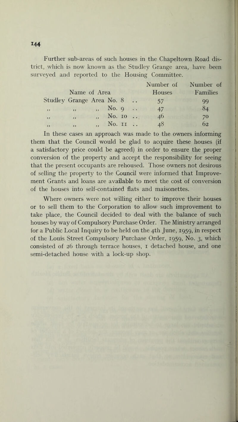 Further sub-areas of such houses in the Chapeltown Road dis¬ trict, which is now known as the Studley Grange area, have been surveyed and reported to the Housing Committee. Number of Number of Name of Area Houses Families Studley Grange Area No. 8 57 99 ,, ,, ,, No. 9 47 84 ,, ,, ,, No. 10 .. 46 70 „ ,, ,, No. 11 .. 48 62 In these cases an approach was made to the owners informing them that the Council would be glad to acquire these houses (if a satisfactory price could be agreed) in order to ensure the proper conversion of the property and accept the responsibility for seeing that the present occupants are rehoused. Those owners not desirous of selling the property to the Council were informed that Improve¬ ment Grants and loans are available to meet the cost of conversion of the houses into self-contained flats and maisonettes. Where owners were not willing either to improve their houses or to sell them to the Corporation to allow such improvement to take place, the Council decided to deal with the balance of such houses by way of Compulsory Purchase Order. The Ministry arranged for a Public Local Inquiry to be held on the 4th June, 1959, in respect of the Louis Street Compulsory Purchase Order, 1959, No. 3, which consisted of 26 through terrace houses, 1 detached house, and one semi-detached house with a lock-up shop.