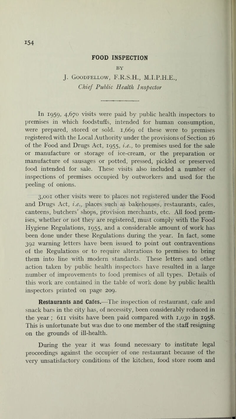 FOOD INSPECTION by J. Goodfellow, F.R.S.H., M.I.P.H.E., Chief Public Health Inspector In 1959, 4,670 visits were paid by public health inspectors to premises in which foodstuffs, intended for human consumption, were prepared, stored or sold. 1,669 °f these were to premises registered with the Local Authority under the provisions of Section 16 of the Food and Drugs Act, 1955, i.e., to premises used for the sale or manufacture or storage of ice-cream, or the preparation or manufacture of sausages or potted, pressed, pickled or preserved food intended for sale. These visits also included a number of inspections of premises occupied by outworkers and used for the peehng of onions. 3,001 other visits were to places not registered under the Food and Drugs Act, i.e., places such as bakehouses, restaurants, cafes, canteens, butchers’ shops, provision merchants, etc. All food prem¬ ises, whether or not they are registered, must comply with the Food Hygiene Regulations, 1955, and a considerable amount of work has been done under these Regulations during the year. In fact, some 392 warning letters have been issued to point out contraventions of the Regulations or to require alterations to premises to bring them into line with modern standards. These letters and other action taken by public health inspectors have resulted in a large number of improvements to food premises of all types. Details of this work are contained in the table of work done by public health inspectors printed on page 209. Restaurants and Cafes.—The inspection of restaurant, cafe and snack bars in the city has, of necessity, been considerably reduced in the year ; 611 visits have been paid compared with 1,030 in 1958. This is unfortunate but was due to one member of the staff resigning on the grounds of ill-health. During the year it was found necessary to institute legal proceedings against the occupier of one restaurant because of the very unsatisfactory conditions of the kitchen, food store room and