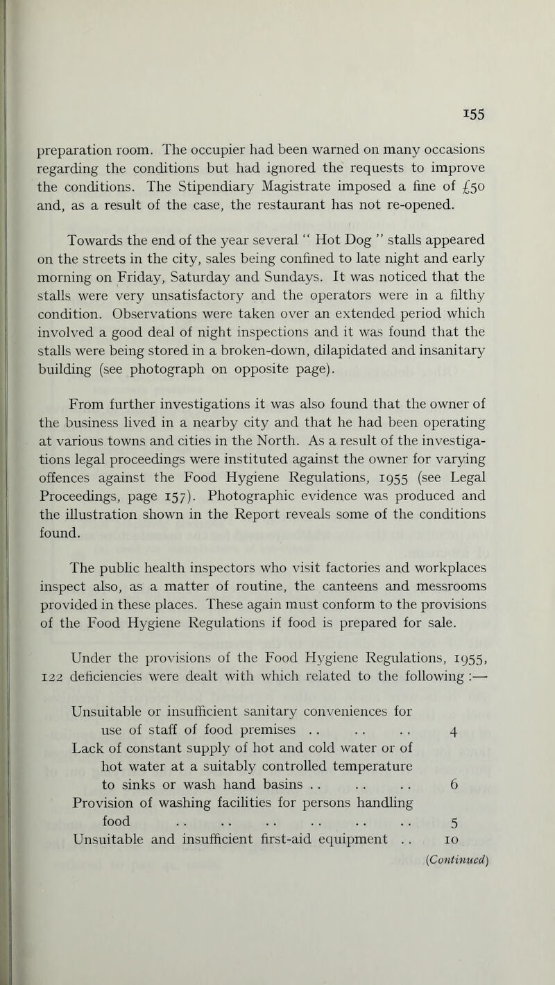 preparation room. The occupier had been warned on many occasions regarding the conditions but had ignored the requests to improve the conditions. The Stipendiary Magistrate imposed a fine of £50 and, as a result of the case, the restaurant has not re-opened. Towards the end of the year several “ Hot Dog ” stalls appeared on the streets in the city, sales being confined to late night and early morning on Friday, Saturday and Sundays. It was noticed that the stalls were very unsatisfactory and the operators were in a filthy condition. Observations were taken over an extended period which involved a good deal of night inspections and it was found that the stalls were being stored in a broken-down, dilapidated and insanitary building (see photograph on opposite page). From further investigations it was also found that the owner of the business lived in a nearby city and that he had been operating at various towns and cities in the North. As a result of the investiga¬ tions legal proceedings were instituted against the owner for varying offences against the Food Hygiene Regulations, 1955 (see Legal Proceedings, page 157). Photographic evidence was produced and the illustration shown in the Report reveals some of the conditions found. The public health inspectors who visit factories and workplaces inspect also, as a matter of routine, the canteens and messrooms provided in these places. These again must conform to the provisions of the Food Hygiene Regulations if food is prepared for sale. Under the provisions of the Food Hygiene Regulations, 1955, 122 deficiencies were dealt with which related to the following :— Unsuitable or insufficient sanitary conveniences for use of staff of food premises .. . . . . 4 Lack of constant supply of hot and cold water or of hot water at a suitably controlled temperature to sinks or wash hand basins . . . . . . 6 Provision of washing facilities for persons handling food . . .. . . . . .. . . 5 Unsuitable and insufficient first-aid equipment . . 10 (1Continued)