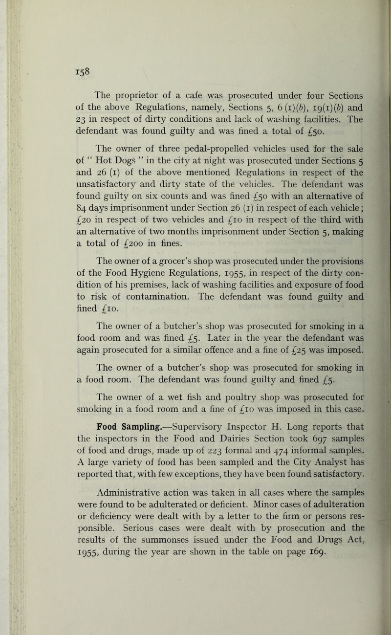 The proprietor of a cafe was prosecuted under four Sections of the above Regulations, namely, Sections 5, 6(1 )(b), ig(i)(b) and 23 in respect of dirty conditions and lack of washing facihties. The defendant was found guilty and was fined a total of £50. The owner of three pedal-propelled vehicles used for the sale of “ Hot Dogs ” in the city at night was prosecuted under Sections 5 and 26 (1) of the above mentioned Regulations in respect of the unsatisfactory and dirty state of the vehicles. The defendant was found guilty on six counts and was fined £50 with an alternative of 84 days imprisonment under Section 26 (1) in respect of each vehicle; £20 in respect of two vehicles and £10 in respect of the third with an alternative of two months imprisonment under Section 5, making a total of £200 in fines. The owner of a grocer’s shop was prosecuted under the provisions of the Food Hygiene Regulations, 1955, in respect of the dirty con¬ dition of his premises, lack of washing facilities and exposure of food to risk of contamination. The defendant was found guilty and fined £10. The owner of a butcher’s shop was prosecuted for smoking in a food room and was fined £5. Later in the year the defendant was again prosecuted for a similar offence and a fine of £25 was imposed. The owner of a butcher’s shop was prosecuted for smoking in a food room. The defendant was found guilty and fined £5. The owner of a wet fish and poultry shop was prosecuted for smoking in a food room and a fine of £10 was imposed in this case. Food Sampling.—Supervisory Inspector H. Long reports that the inspectors in the Food and Dairies Section took 697 samples of food and drugs, made up of 223 formal and 474 informal samples. A large variety of food has been sampled and the City Analyst has reported that, with few exceptions, they have been found satisfactory. Administrative action was taken in all cases where the samples were found to be adulterated or deficient. Minor cases of adulteration or deficiency were dealt with by a letter to the firm or persons res¬ ponsible. Serious cases were dealt with by prosecution and the results of the summonses issued under the Food and Drugs Act, 1955, during the year are shown in the table on page 169.