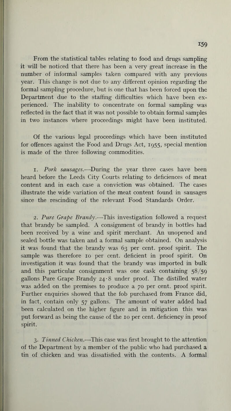 From the statistical tables relating to food and drugs sampling it will be noticed that there has been a very great increase in the number of informal samples taken compared with any previous year. This change is not due to any different opinion regarding the formal sampling procedure, but is one that has been forced upon the Department due to the staffing difficulties which have been ex¬ perienced. The inability to concentrate on formal sampling was reflected in the fact that it was not possible to obtain formal samples in two instances where proceedings might have been instituted. Of the various legal proceedings which have been instituted for offences against the Food and Drugs Act, 1955, special mention is made of the three following commodities. 1. Pork sausages.—During the year three cases have been heard before the Leeds City Courts relating to deficiences of meat content and in each case a conviction was obtained. The cases illustrate the wide variation of the meat content found in sausages since the rescinding of the relevant Food Standards Order. 2. Pure Grape Brandy.—This investigation followed a request that brandy be sampled. A consignment of brandy in bottles had been received by a wine and spirit merchant. An unopened and sealed bottle was taken and a formal sample obtained. On analysis it was found that the brandy was 63 per cent, proof spirit. The sample was therefore 10 per cent, deficient in proof spirit. On investigation it was found that the brandy was imported in bulk and this particular consignment was one cask containing 58/59 gallons Pure Grape Brandy 24-8 under proof. The distilled water was added on the premises to produce a 70 per cent, proof spirit. Further enquiries showed that the fob purchased from France did, in fact, contain only 57 gallons. The amount of water added had been calculated on the higher figure and in mitigation this was put forward as being the cause of the 10 per cent, deficiency in proof spirit. 3. Tinned Chicken.-—This case was first brought to the attention of the Department by a member of the public who had purchased a tin of chicken and was dissatisfied with the contents. A formal