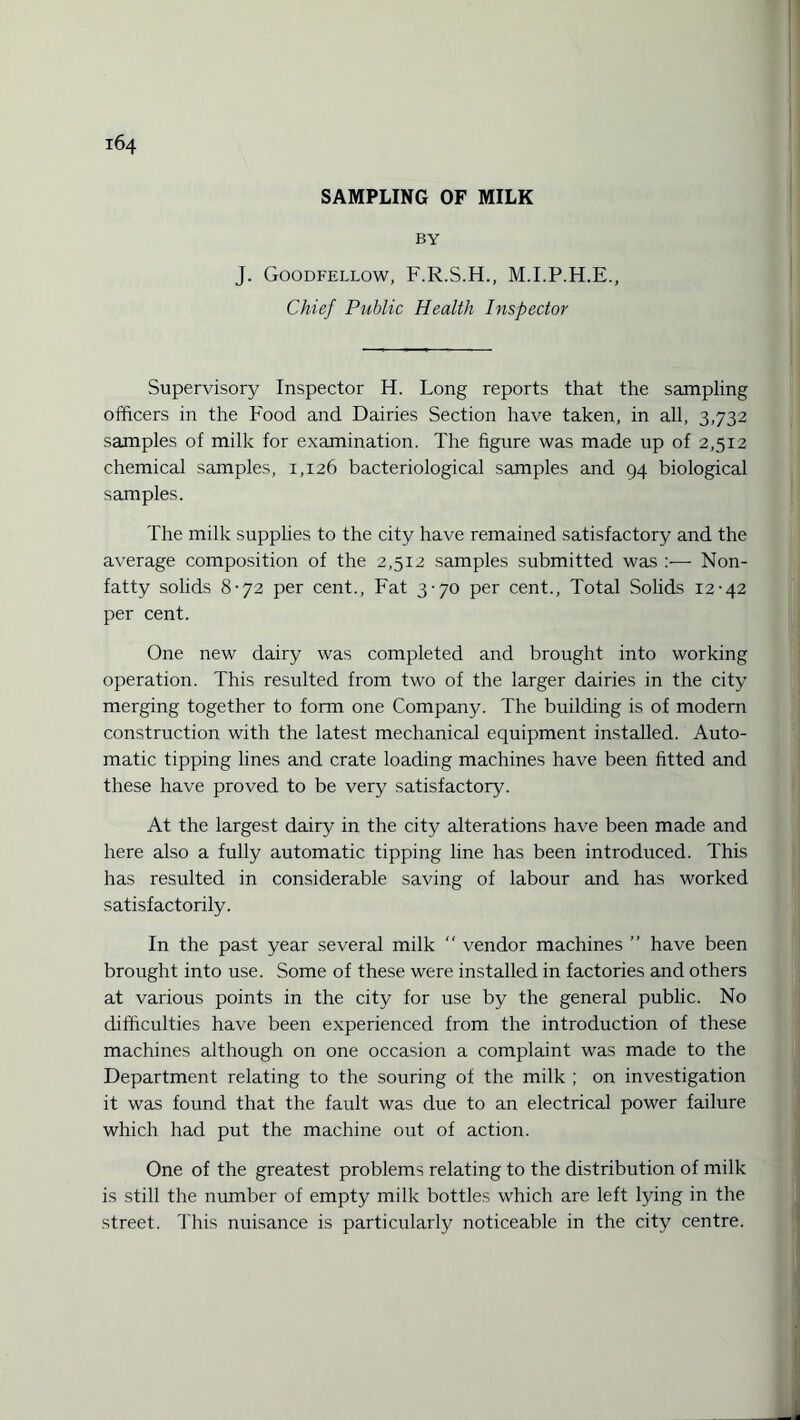 SAMPLING OF MILK BY J. Goodfellow, F.R.S.H., M.I.P.H.E., Chief Public Health Inspector Supervisory Inspector H. Long reports that the sampling officers in the Food and Dairies Section have taken, in all, 3,732 samples of milk for examination. The figure was made up of 2,512 chemical samples, 1,126 bacteriological samples and 94 biological samples. The milk supplies to the city have remained satisfactory and the average composition of the 2,512 samples submitted was Non¬ fatty solids 8-72 per cent., Fat 3-70 per cent., Total Solids 12-42 per cent. One new dairy was completed and brought into working operation. This resulted from two of the larger dairies in the city merging together to form one Company. The building is of modern construction with the latest mechanical equipment installed. Auto¬ matic tipping lines and crate loading machines have been fitted and these have proved to be very satisfactory. At the largest dairy in the city alterations have been made and here also a fully automatic tipping line has been introduced. This has resulted in considerable saving of labour and has worked satisfactorily. In the past year several milk  vendor machines ” have been brought into use. Some of these were installed in factories and others at various points in the city for use by the general public. No difficulties have been experienced from the introduction of these machines although on one occasion a complaint was made to the Department relating to the souring of the milk ; on investigation it was found that the fault was due to an electrical power failure which had put the machine out of action. One of the greatest problems relating to the distribution of milk is still the number of empty milk bottles which are left lying in the street. This nuisance is particularly noticeable in the city centre.