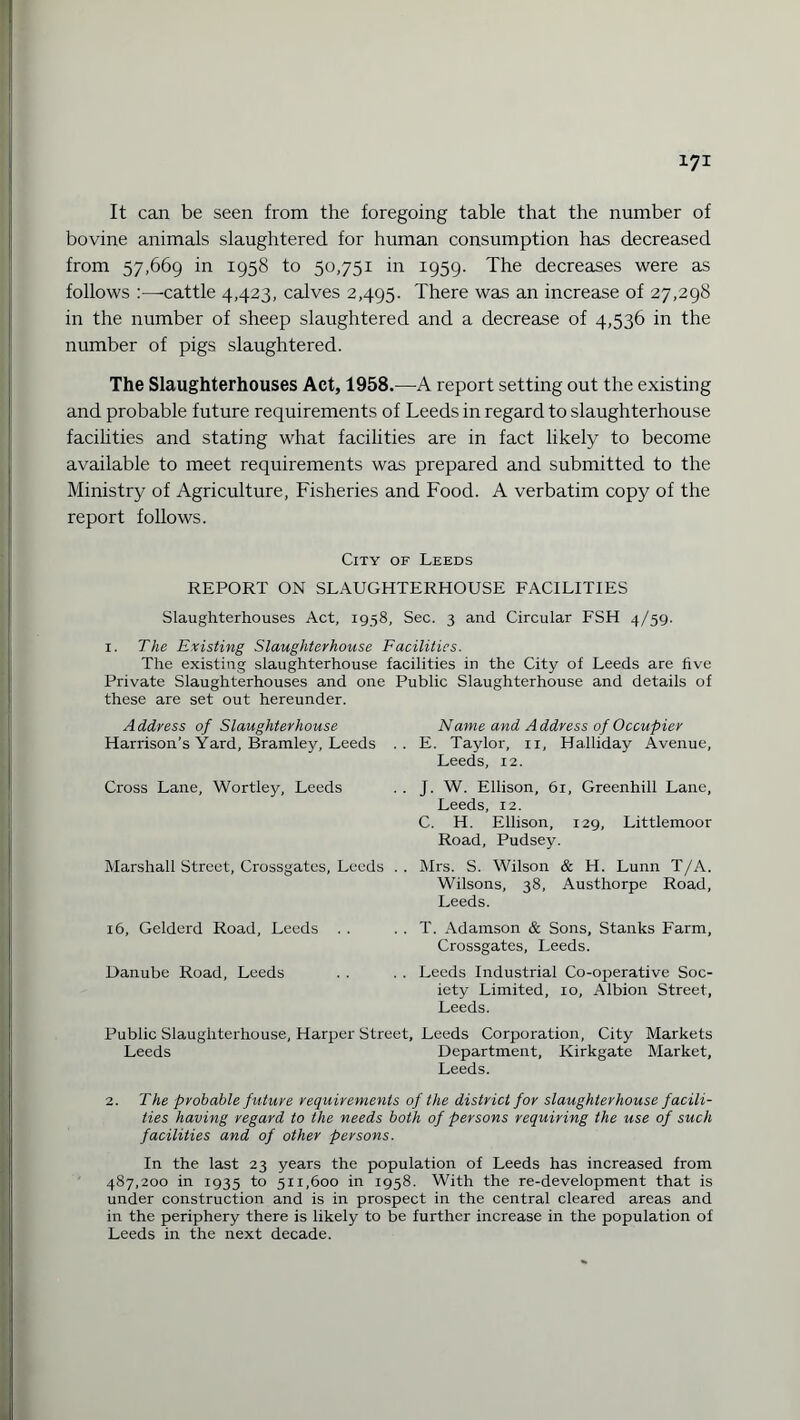 It can be seen from the foregoing table that the number of bovine animals slaughtered for human consumption has decreased from 57,669 in 1958 to 50,751 in 1959. The decreases were as follows :—-cattle 4,423, calves 2,495. There was an increase of 27,298 in the number of sheep slaughtered and a decrease of 4,536 in the number of pigs slaughtered. The Slaughterhouses Act, 1958.—A report setting out the existing and probable future requirements of Leeds in regard to slaughterhouse facilities and stating what facilities are in fact likely to become available to meet requirements was prepared and submitted to the Ministry of Agriculture, Fisheries and Food. A verbatim copy of the report follows. City of Leeds REPORT ON SLAUGHTERHOUSE FACILITIES Slaughterhouses Act, 1958, Sec. 3 and Circular FSH 4/59. 1. The Existing Slaughterhouse Facilities. The existing slaughterhouse facilities in the City of Leeds are five Private Slaughterhouses and one Public Slaughterhouse and details of these are set out hereunder. Name and Address of Occupier E. Taylor, n, Halliday Avenue, Leeds, 12. J. W. Ellison, 61, Greenhill Lane, Leeds, 12. C. H. Ellison, 129, Littleraoor Road, Pudsey. Mrs. S. Wilson & H. Lunn T/A. Wilsons, 38, Austhorpe Road, Leeds. T. Adamson & Sons, Stanks Farm, Crossgates, Leeds. Leeds Industrial Co-operative Soc¬ iety Limited, 10, Albion Street, Leeds. Public Slaughterhouse, Harper Street, Leeds Corporation, City Markets Leeds Department, Kirkgate Market, Leeds. Address of Slaughterhouse Harrison’s Yard, Bramley, Leeds Cross Lane, Wortley, Leeds Marshall Street, Crossgates, Leeds 16, Gelderd Road, Leeds . . Danube Road, Leeds 2. The probable future requirements of the district for slaughterhouse facili¬ ties having regard to the needs both of persons requiring the use of such facilities and of other persons. In the last 23 years the population of Leeds has increased from 487,200 in 1935 to 511,600 in 1958. With the re-development that is under construction and is in prospect in the central cleared areas and in the periphery there is likely to be further increase in the population of Leeds in the next decade.