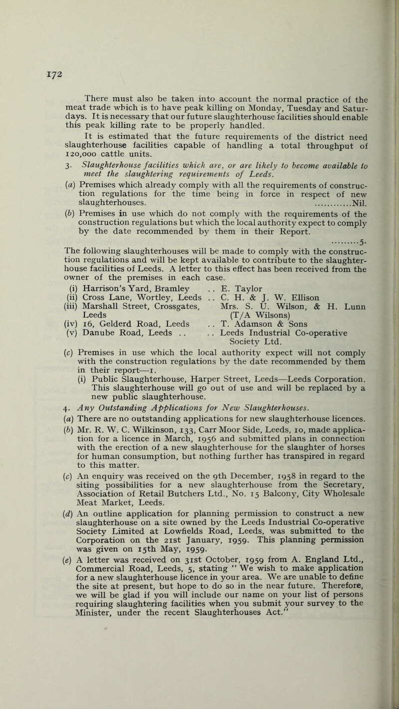 There must also be taken into account the normal practice of the meat trade which is to have peak killing on Monday, Tuesday and Satur¬ days. It is necessary that our future slaughterhouse facilities should enable this peak killing rate to be properly handled. It is estimated that the future requirements of the district need slaughterhouse facilities capable of handling a total throughput of 120,000 cattle units. 3. Slaughterhouse facilities which are, or are likely to become available to meet the slaughtering requirements of Leeds. (a) Premises which already comply with all the requirements of construc¬ tion regulations for the time being in force in respect of new slaughterhouses. .Nil. (b) Premises in use which do not comply with the requirements of the construction regulations but which the local authority expect to comply by the date recommended by them in their Report. .5- The following slaughterhouses will be made to comply with the construc¬ tion regulations and will be kept available to contribute to the slaughter¬ house facilities of Leeds. A letter to this effect has been received from the owner of the premises in each case. (i) Harrison’s Yard, Bramley .. E. Taylor (ii) Cross Lane, Wortley, Leeds . . C. H. & J. W. Ellison (iii) Marshall Street, Crossgates, Mrs. S. U. Wilson, & H. Lunn Leeds (T/A Wilsons) (iv) 16, Gelderd Road, Leeds . . T. Adamson & Sons (v) Danube Road, Leeds . . . . Leeds Industrial Co-operative Society Ltd. (c) Premises in use which the local authority expect will not comply with the construction regulations by the date recommended by them in their report—1. (i) Public Slaughterhouse, Harper Street, Leeds—Leeds Corporation. This slaughterhouse will go out of use and will be replaced by a new public slaughterhouse. 4. Any Outstanding Applications for New Slaughterhouses. (a) There are no outstanding applications for new slaughterhouse licences. (b) Mr. R. W. C. Wilkinson, 133, Carr Moor Side, Leeds, 10, made applica¬ tion for a licence in March, 1956 and submitted plans in connection with the erection of a new slaughterhouse for the slaughter of horses for human consumption, but nothing further has transpired in regard to this matter. (c) An enquiry was received on the 9th December, 1958 in regard to the siting possibilities for a new slaughterhouse from the Secretary, Association of Retail Butchers Ltd., No. 15 Balcony, City Wholesale Meat Market, Leeds. (d) An outline application for planning permission to construct a new slaughterhouse on a site owned by the Leeds Industrial Co-operative Society Limited at Lowfields Road, Leeds, was submitted to the Corporation on the 21st January, 1959. This planning permission was given on 15th May, 1959. (e) A letter was received on 31st October, 1959 from A. England Ltd., Commercial Road, Leeds, 5, stating “ We wish to make application for a new slaughterhouse licence in your area. We are unable to define the site at present, but hope to do so in the near future. Therefore, we will be glad if you will include our name on your list of persons requiring slaughtering facilities when you submit your survey to the Minister, under the recent Slaughterhouses Act.”