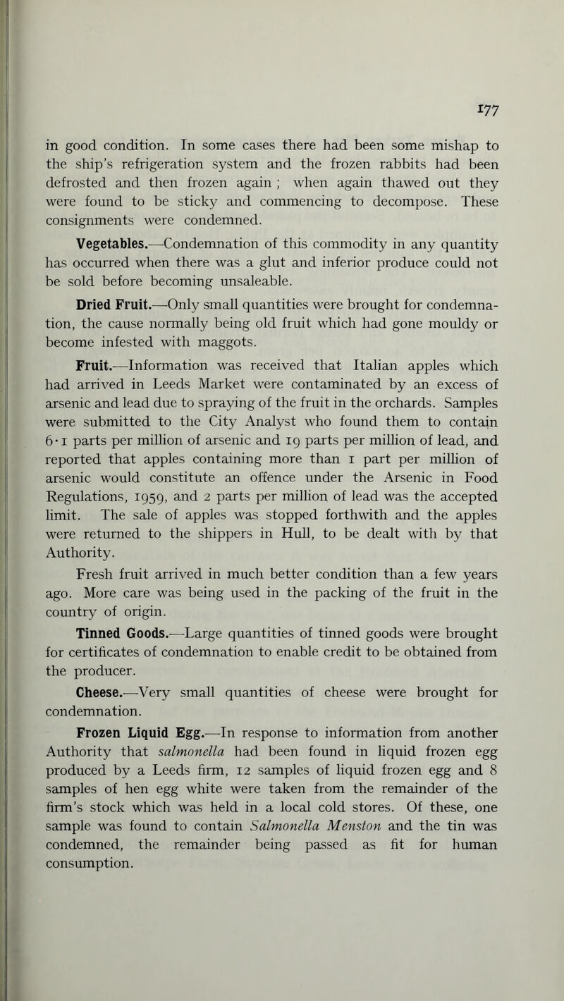 in good condition. In some cases there had been some mishap to the ship’s refrigeration system and the frozen rabbits had been defrosted and then frozen again ; when again thawed out they were found to be sticky and commencing to decompose. These consignments were condemned. Vegetables.—Condemnation of this commodity in any quantity has occurred when there was a glut and inferior produce could not be sold before becoming unsaleable. Dried Fruit.—Only small quantities were brought for condemna¬ tion, the cause normally being old fruit which had gone mouldy or become infested with maggots. Fruit.—Information was received that Italian apples which had arrived in Leeds Market were contaminated by an excess of arsenic and lead due to spraying of the fruit in the orchards. Samples were submitted to the City Analyst who found them to contain 6-i parts per million of arsenic and 19 parts per million of lead, and reported that apples containing more than 1 part per million of arsenic would constitute an offence under the Arsenic in Food Regulations, 1959, and 2 parts per million of lead was the accepted limit. The sale of apples was stopped forthwith and the apples were returned to the shippers in Hull, to be dealt with by that Authority. Fresh fruit arrived in much better condition than a few years ago. More care was being used in the packing of the fruit in the country of origin. Tinned Goods.—Large quantities of tinned goods were brought for certificates of condemnation to enable credit to be obtained from the producer. Cheese.—Very small quantities of cheese were brought for condemnation. Frozen Liquid Egg.—In response to information from another Authority that salmonella had been found in liquid frozen egg produced by a Leeds firm, 12 samples of liquid frozen egg and 8 samples of hen egg white were taken from the remainder of the firm’s stock which was held in a local cold stores. Of these, one sample was found to contain Salmonella Menston and the tin was condemned, the remainder being passed as fit for human consumption.