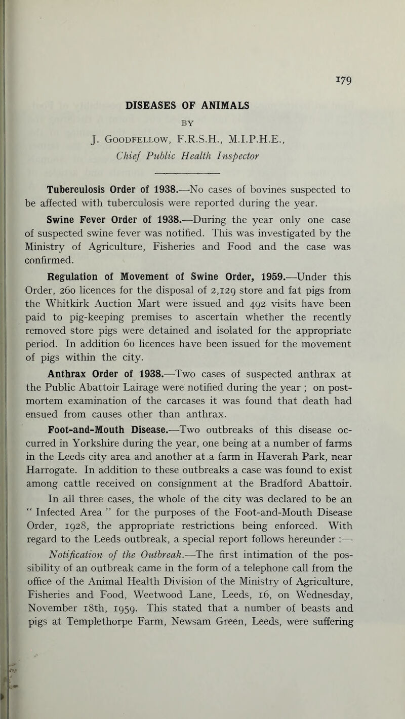 DISEASES OF ANIMALS BY J. Goodfellow, F.R.S.H., M.I.P.H.E., Chief Public Health Inspector Tuberculosis Order of 1938.—No cases of bovines suspected to be affected with tuberculosis were reported during the year. Swine Fever Order of 1938.—During the year only one case of suspected swine fever was notified. This was investigated by the Ministry of Agriculture, Fisheries and Food and the case was confirmed. Regulation of Movement of Swine Order, 1959.—Under this Order, 260 licences for the disposal of 2,129 store and fat pigs from the Whitkirk Auction Mart were issued and 492 visits have been paid to pig-keeping premises to ascertain whether the recently removed store pigs were detained and isolated for the appropriate period. In addition 60 licences have been issued for the movement of pigs within the city. Anthrax Order of 1938.—Two cases of suspected anthrax at the Public Abattoir Lairage were notified during the year ; on post¬ mortem examination of the carcases it was found that death had ensued from causes other than anthrax. Foot-and-Mouth Disease.—Two outbreaks of this disease oc¬ curred in Yorkshire during the year, one being at a number of farms in the Leeds city area and another at a farm in Haverah Park, near Harrogate. In addition to these outbreaks a case was found to exist among cattle received on consignment at the Bradford Abattoir. In all three cases, the whole of the city was declared to be an “ Infected Area ” for the purposes of the Foot-and-Mouth Disease Order, 1928, the appropriate restrictions being enforced. With regard to the Leeds outbreak, a special report follows hereunder :—• Notification of the Outbreak.-—The first intimation of the pos¬ sibility of an outbreak came in the form of a telephone call from the office of the Animal Health Division of the Ministry of Agriculture, Fisheries and Food, Weetwood Lane, Leeds, 16, on Wednesday, November 18th, 1959. This stated that a number of beasts and pigs at Templethorpe Farm, Newsam Green, Leeds, were suffering