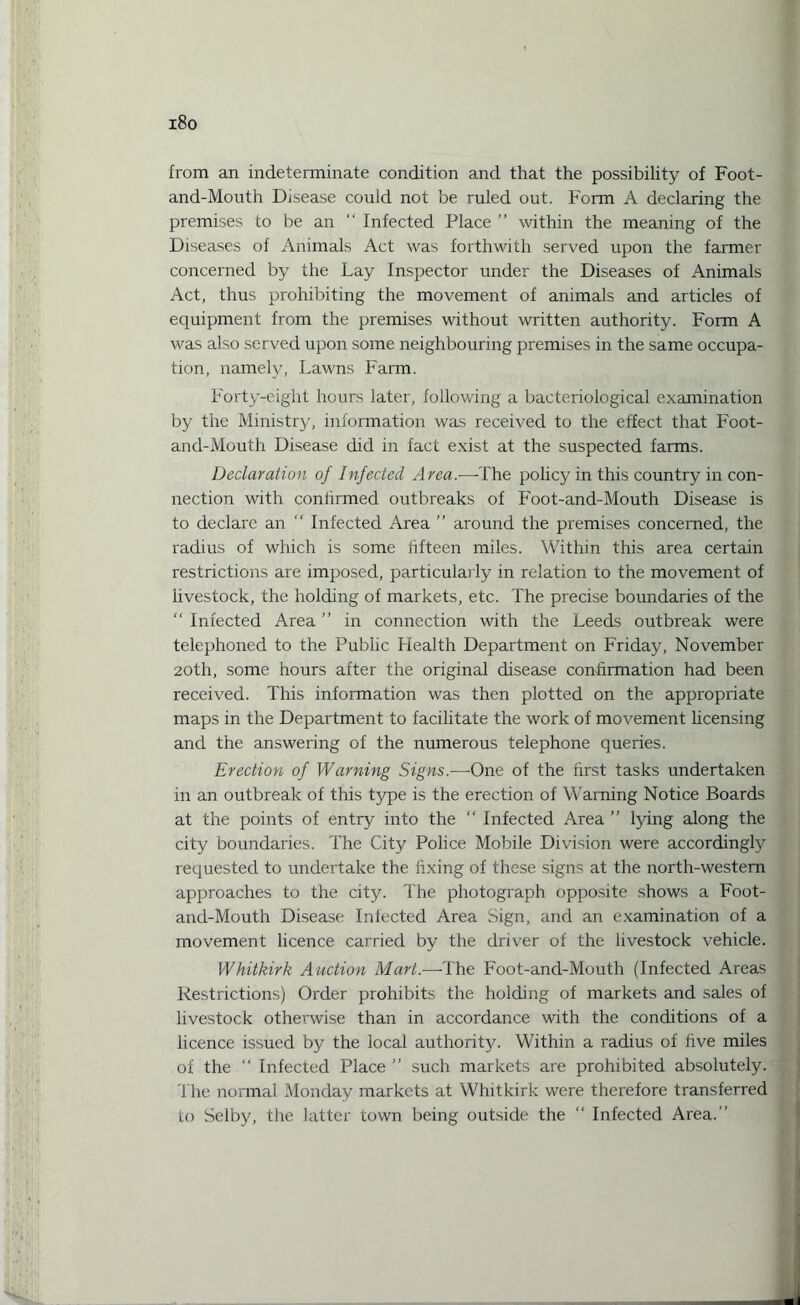i8o from an indeterminate condition and that the possibility of Foot- and-Mouth Disease could not be ruled out. Form A declaring the premises to be an “ Infected Place ” within the meaning of the Diseases of Animals Act was forthwith served upon the farmer concerned by the Lay Inspector under the Diseases of Animals Act, thus prohibiting the movement of animals and articles of equipment from the premises without written authority. Form A was also served upon some neighbouring premises in the same occupa¬ tion, namely, Lawns Farm. Forty-eight hours later, following a bacteriological examination by the Ministry, information was received to the effect that Foot- and-Mouth Disease did in fact exist at the suspected farms. Declaration of Infected Area.—-The policy in this country in con¬ nection with coniirmed outbreaks of Foot-and-Mouth Disease is to declare an “ Infected Area ” around the premises concerned, the radius of which is some fifteen miles. Within this area certain restrictions are imposed, particularly in relation to the movement of Livestock, the holding of markets, etc. The precise boundaries of the “ Infected Area ” in connection with the Leeds outbreak were telephoned to the Public Health Department on Friday, November 20th, some hours after the original disease confirmation had been received. This information was then plotted on the appropriate maps in the Department to facilitate the work of movement licensing and the answering of the numerous telephone queries. Erection of Warning Signs.—One of the first tasks undertaken in an outbreak of this type is the erection of Warning Notice Boards at the points of entry into the “ Infected Area ” lying along the city boundaries. The City Police Mobile Division were accordingly requested to undertake the fixing of these signs at the north-western approaches to the city. The photograph opposite shows a Foot- and-Mouth Disease Infected Area Sign, and an examination of a movement licence carried by the driver of the livestock vehicle. Whitkirk Auction Mart.—The Foot-and-Mouth (Infected Areas Restrictions) Order prohibits the holding of markets and sales of livestock otherwise than in accordance with the conditions of a licence issued by the local authority. Within a radius of five miles of the “ Infected Place ” such markets are prohibited absolutely. The normal Monday markets at Whitkirk were therefore transferred to Selby, the latter town being outside the  Infected Area.’’