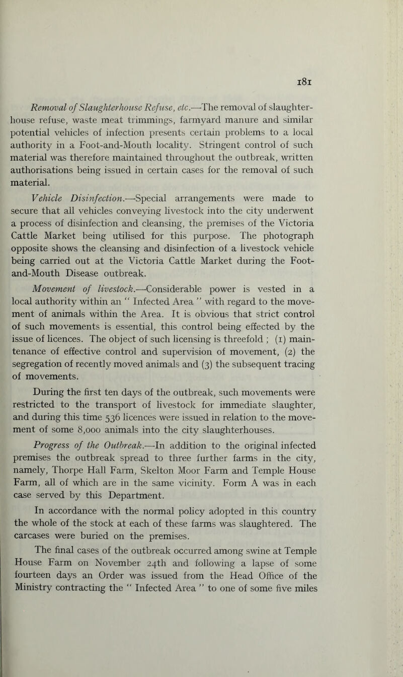 Removal of Slaughterhouse Refuse, etc.—The removal of slaughter¬ house refuse, waste meat trimmings, farmyard manure and similar potential vehicles of infection presents certain problems to a local authority in a Foot-and-Mouth locality. Stringent control of such material was therefore maintained throughout the outbreak, written authorisations being issued in certain cases for the removal of such material. Vehicle Disinfection.—Special arrangements were made to secure that all vehicles conveying livestock into the city underwent a process of disinfection and cleansing, the premises of the Victoria Cattle Market being utilised for this purpose. The photograph opposite shows the cleansing and disinfection of a livestock vehicle being carried out at the Victoria Cattle Market during the Foot- and-Mouth Disease outbreak. Movement of livestock.—Considerable power is vested in a local authority within an “ Infected Area ” with regard to the move¬ ment of animals within the Area. It is obvious that strict control of such movements is essential, this control being effected by the issue of licences. The object of such licensing is threefold ; (i) main¬ tenance of effective control and supervision of movement, (2) the segregation of recently moved animals and (3) the subsequent tracing of movements. During the first ten days of the outbreak, such movements were restricted to the transport of livestock for immediate slaughter, and during this time 536 licences were issued in relation to the move¬ ment of some 8,000 animals into the city slaughterhouses. Progress of the Outbreak.—In addition to the original infected premises the outbreak spread to three further farms in the city, namely, Thorpe Hall Farm, Skelton Moor Farm and Temple House Farm, all of which are in the same vicinity. Form A was in each case served by this Department. In accordance with the normal policy adopted in this country the whole of the stock at each of these farms was slaughtered. The carcases were buried on the premises. The final cases of the outbreak occurred among swine at Temple House Farm on November 24th and following a lapse of some fourteen days an Order was issued from the Head Office of the Ministry contracting the “ Infected Area ” to one of some five miles