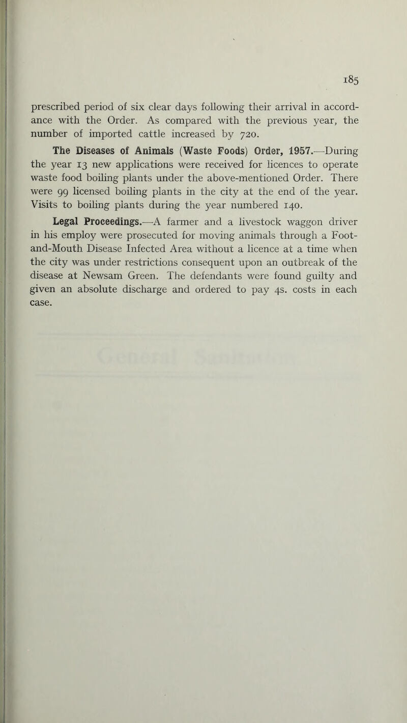 prescribed period of six clear days following their arrival in accord¬ ance with the Order. As compared with the previous year, the number of imported cattle increased by 720. The Diseases of Animals (Waste Foods) Order, 1957.—During the year 13 new applications were received for licences to operate waste food boding plants under the above-mentioned Order. There were 99 licensed boiling plants in the city at the end of the year. Visits to boiling plants during the year numbered 140. Legal Proceedings.—A farmer and a livestock waggon driver in his employ were prosecuted for moving animals through a Foot- and-Mouth Disease Infected Area without a licence at a time when the city was under restrictions consequent upon an outbreak of the disease at Newsam Green. The defendants were found guilty and given an absolute discharge and ordered to pay 4s. costs in each case.