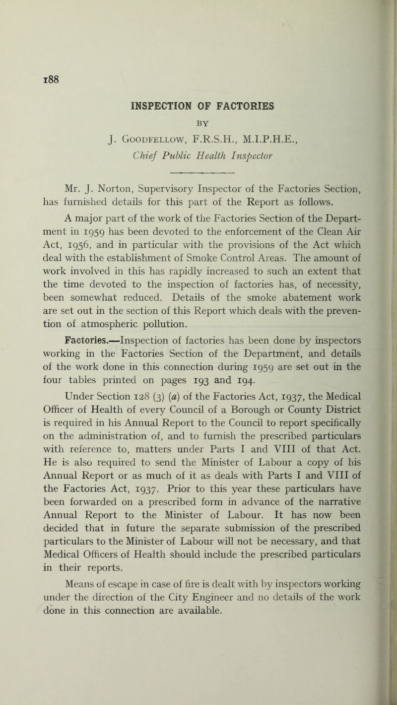 INSPECTION OF FACTORIES BY J. Goodfellow, F.R.S.H., M.LP.H.E., Chief Public Health Inspector Mr. J. Norton, Supervisory Inspector of the Factories Section, has furnished details for this part of the Report as follows. A major part of the work of the Factories Section of the Depart¬ ment in 1959 has been devoted to the enforcement of the Clean Air Act, 1956, and in particular with the provisions of the Act which deal with the establishment of Smoke Control Areas. The amount of work involved in this has rapidly increased to such an extent that the time devoted to the inspection of factories has, of necessity, been somewhat reduced. Details of the smoke abatement work are set out in the section of this Report which deals with the preven¬ tion of atmospheric pollution. Factories.—Inspection of factories has been done by inspectors working in the Factories Section of the Department, and details of the work done in this connection during 1959 are set out in the four tables printed on pages 193 and 194. Under Section 128 (3) (a) of the Factories Act, 1937, the Medical Officer of Health of every Council of a Borough or County District is required in his Annual Report to the Council to report specifically on the administration of, and to furnish the prescribed particulars with reference to, matters under Parts I and VIII of that Act. He is also required to send the Minister of Labour a copy of his Annual Report or as much of it as deals with Parts I and VIII of the Factories Act, 1937. Prior to this year these particulars have been forwarded on a prescribed form in advance of the narrative Annual Report to the Minister of Labour. It has now been decided that in future the separate submission of the prescribed particulars to the Minister of Labour will not be necessary, and that Medical Officers of Health should include the prescribed particulars in their reports. Means of escape in case of fire is dealt with by inspectors working under the direction of the City Engineer and no details of the work done in this connection are available.