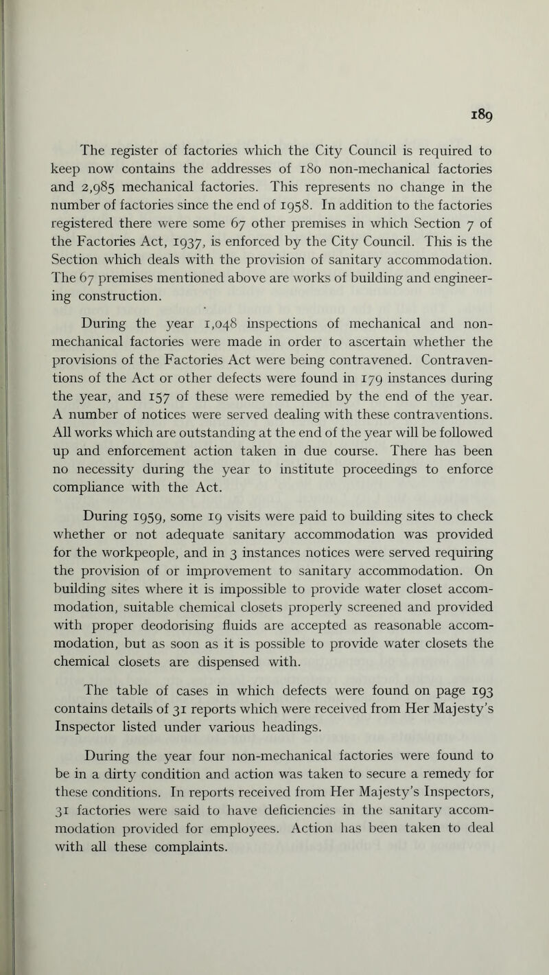 The register of factories which the City Council is required to keep now contains the addresses of 180 non-mechanical factories and 2,985 mechanical factories. This represents no change in the number of factories since the end of 1958. In addition to the factories registered there were some 67 other premises in which Section 7 of the Factories Act, 1937, is enforced by the City Council. This is the Section which deals with the provision of sanitary accommodation. The 67 premises mentioned above are works of building and engineer¬ ing construction. During the year 1,048 inspections of mechanical and non¬ mechanical factories were made in order to ascertain whether the provisions of the Factories Act were being contravened. Contraven¬ tions of the Act or other defects were found in 179 instances during the year, and 157 of these were remedied by the end of the year. A number of notices were served dealing with these contraventions. All works which are outstanding at the end of the year will be followed up and enforcement action taken in due course. There has been no necessity during the year to institute proceedings to enforce compliance with the Act. During 1959, some 19 visits were paid to building sites to check whether or not adequate sanitary accommodation was provided for the workpeople, and in 3 instances notices were served requiring the provision of or improvement to sanitary accommodation. On building sites where it is impossible to provide water closet accom¬ modation, suitable chemical closets properly screened and provided with proper deodorising fluids are accepted as reasonable accom¬ modation, but as soon as it is possible to provide water closets the chemical closets are dispensed with. The table of cases in which defects were found on page 193 contains details of 31 reports which were received from Her Majesty’s Inspector listed under various headings. During the year four non-mechanical factories were found to be in a dirty condition and action was taken to secure a remedy for these conditions. In reports received from Her Majesty’s Inspectors, 31 factories were said to have deficiencies in the sanitary accom¬ modation provided for employees. Action has been taken to deal with all these complaints.