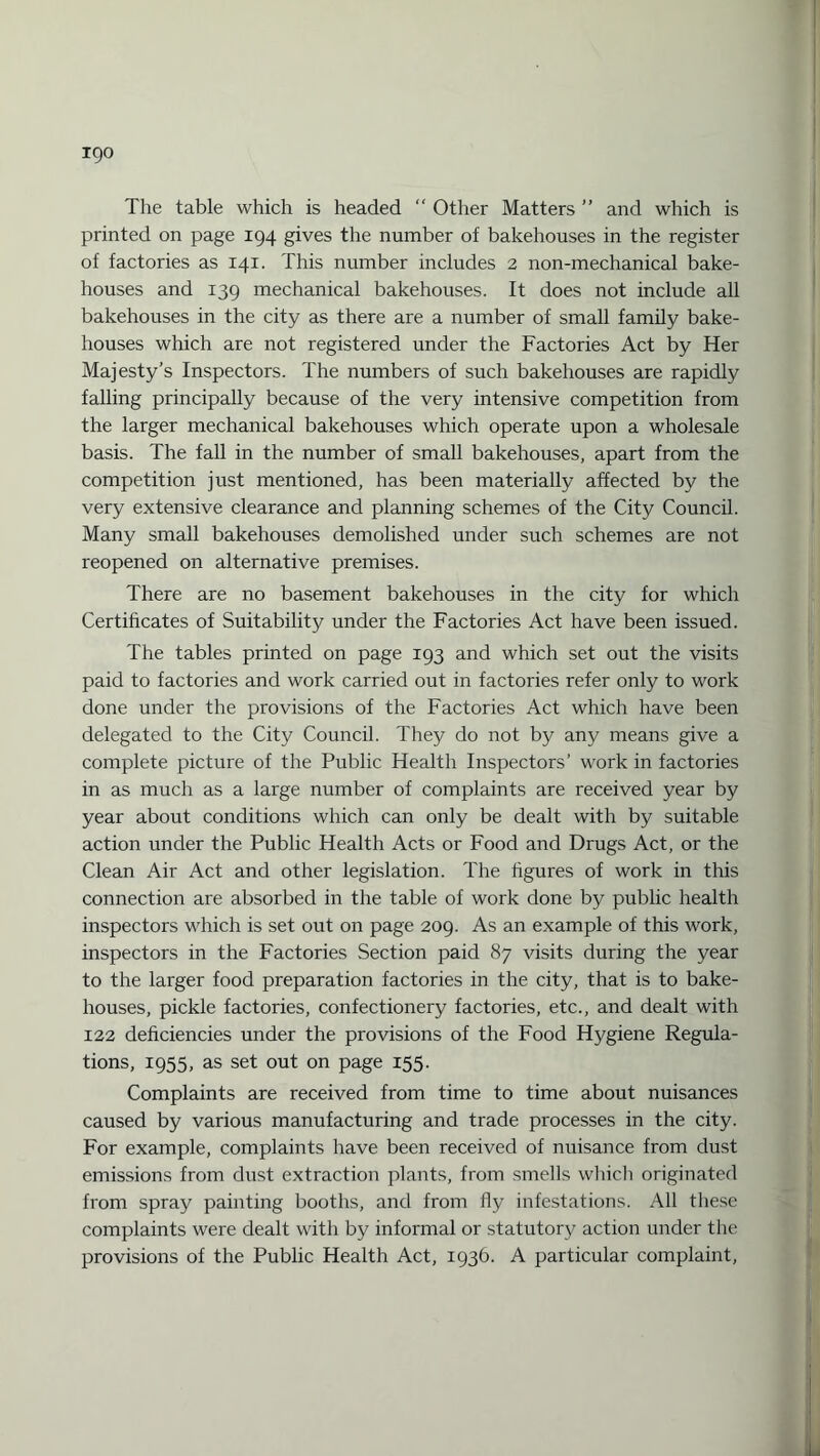 The table which is headed “ Other Matters ” and which is printed on page 194 gives the number of bakehouses in the register of factories as 141. This number includes 2 non-mechanical bake¬ houses and 139 mechanical bakehouses. It does not include all bakehouses in the city as there are a number of small family bake¬ houses which are not registered under the Factories Act by Her Majesty’s Inspectors. The numbers of such bakehouses are rapidly falling principally because of the very intensive competition from the larger mechanical bakehouses which operate upon a wholesale basis. The fall in the number of small bakehouses, apart from the competition just mentioned, has been materially affected by the very extensive clearance and planning schemes of the City Council. Many small bakehouses demolished under such schemes are not reopened on alternative premises. There are no basement bakehouses in the city for which Certificates of Suitability under the Factories Act have been issued. The tables printed on page 193 and which set out the visits paid to factories and work carried out in factories refer only to work done under the provisions of the Factories Act which have been delegated to the City Council. They do not by any means give a complete picture of the Public Health Inspectors’ work in factories in as much as a large number of complaints are received year by year about conditions which can only be dealt with by suitable action under the Public Health Acts or Food and Drugs Act, or the Clean Air Act and other legislation. The figures of work in this connection are absorbed in the table of work done by public health inspectors which is set out on page 209. As an example of this work, inspectors in the Factories Section paid 87 visits during the year to the larger food preparation factories in the city, that is to bake¬ houses, pickle factories, confectionery factories, etc., and dealt with 122 deficiencies under the provisions of the Food Hygiene Regula¬ tions, 1955, as set out on page 155. Complaints are received from time to time about nuisances caused by various manufacturing and trade processes in the city. For example, complaints have been received of nuisance from dust emissions from dust extraction plants, from smells which originated from spray painting booths, and from fly infestations. All these complaints were dealt with by informal or statutory action under the provisions of the Public Health Act, 1936. A particular complaint,