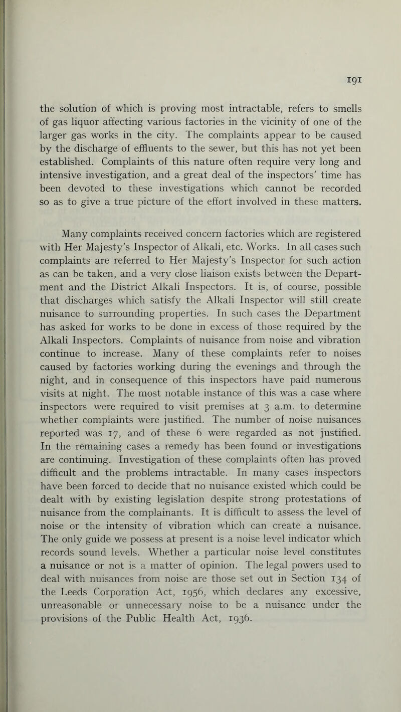 igi the solution of which is proving most intractable, refers to smells of gas liquor affecting various factories in the vicinity of one of the larger gas works in the city. The complaints appear to be caused by the discharge of effluents to the sewer, but this has not yet been established. Complaints of this nature often require very long and intensive investigation, and a great deal of the inspectors’ time has been devoted to these investigations which cannot be recorded so as to give a true picture of the effort involved in these matters. Many complaints received concern factories which are registered with Her Majesty’s Inspector of Alkali, etc. Works. In all cases such complaints are referred to Her Majesty’s Inspector for such action as can be taken, and a very close liaison exists between the Depart¬ ment and the District Alkali Inspectors. It is, of course, possible that discharges which satisfy the Alkali Inspector will still create nuisance to surrounding properties. In such cases the Department has asked for works to be done in excess of those required by the Alkali Inspectors. Complaints of nuisance from noise and vibration continue to increase. Many of these complaints refer to noises caused by factories working during the evenings and through the night, and in consequence of this inspectors have paid numerous visits at night. The most notable instance of this was a case where inspectors were required to visit premises at 3 a.m. to determine whether complaints were justified. The number of noise nuisances reported was 17, and of these 6 were regarded as not justified. In the remaining cases a remedy has been found or investigations are continuing. Investigation of these complaints often has proved difficult and the problems intractable. In many cases inspectors have been forced to decide that no nuisance existed which could be dealt with by existing legislation despite strong protestations of nuisance from the complainants. It is difficult to assess the level of noise or the intensity of vibration which can create a nuisance. The only guide we possess at present is a noise level indicator which records sound levels. Whether a particular noise level constitutes a nuisance or not is a matter of opinion. The legal powers used to deal with nuisances from noise are those set out in Section 134 of the Leeds Corporation Act, 1956, which declares any excessive, unreasonable or unnecessary noise to be a nuisance under the provisions of the Public Health Act, 1936.