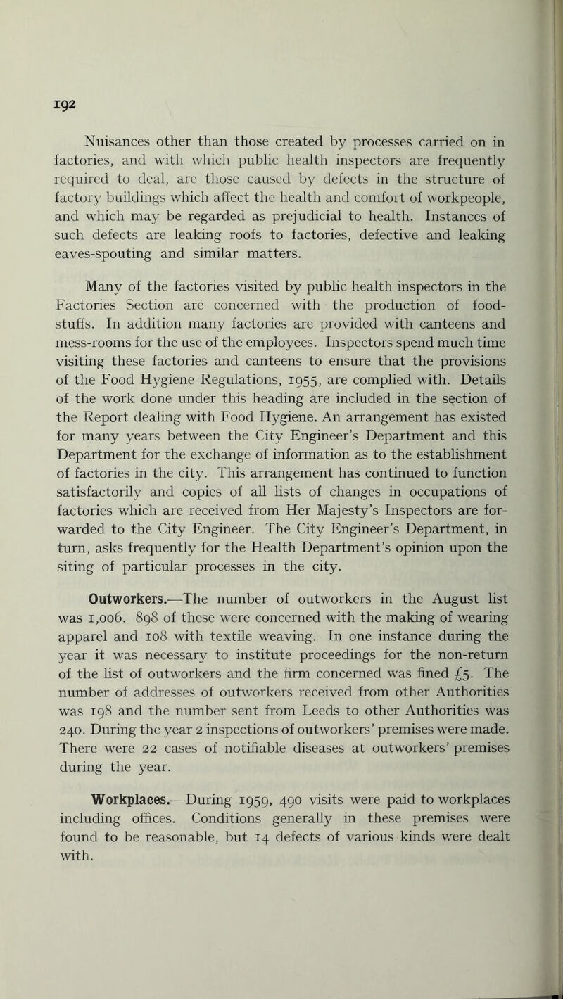 Nuisances other than those created by processes carried on in factories, and with which public health inspectors are frequently required to deal, arc those caused by defects in the structure of factory buildings which affect the health and comfort of workpeople, and which may be regarded as prejudicial to health. Instances of such defects are leaking roofs to factories, defective and leaking eaves-spouting and similar matters. Many of the factories visited by public health inspectors in the Factories Section are concerned with the production of food¬ stuffs. In addition many factories are provided with canteens and mess-rooms for the use of the employees. Inspectors spend much time visiting these factories and canteens to ensure that the provisions of the Food Hygiene Regulations, 1955, are complied with. Details of the work done under this heading are included in the section of the Report dealing with Food Hygiene. A11 arrangement has existed for many years between the City Engineer’s Department and this Department for the exchange of information as to the establishment of factories in the city. This arrangement has continued to function satisfactorily and copies of all lists of changes in occupations of factories which are received from Her Majesty’s Inspectors are for¬ warded to the City Engineer. The City Engineer’s Department, in turn, asks frequently for the Health Department’s opinion upon the siting of particular processes in the city. Outworkers.—The number of outworkers in the August list was 1,006. 898 of these were concerned with the making of wearing apparel and 108 with textile weaving. In one instance during the year it was necessary to institute proceedings for the non-return of the list of outworkers and the firm concerned was fined £5. The number of addresses of outworkers received from other Authorities was 198 and the number sent from Leeds to other Authorities was 240. During the year 2 inspections of outworkers’ premises were made. There were 22 cases of notifiable diseases at outworkers’ premises during the year. Workplaces.—During 1959, 490 visits were paid to workplaces including offices. Conditions generally in these premises were found to be reasonable, but 14 defects of various kinds were dealt with.