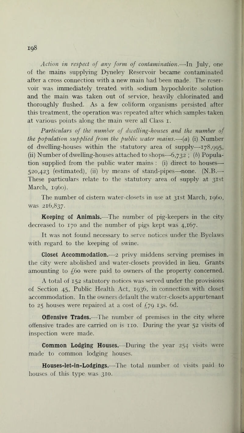Action in respect of any form of contamination.—-In July, one ol the mains supplying Dyneley Reservoir became contaminated after a cross connection with a new main had been made. The reser¬ voir was immediately treated with sodium hypochlorite solution and the main was taken out of service, heavily chlorinated and thoroughly flushed. As a few coliform organisms persisted after this treatment, the operation was repeated after which samples taken at various points along the main were all Class i. Particulars of the number of dwelling-houses and the number of the population supplied from the public water mains.'—-(a) (i) Number of dwelling-houses within the statutory area of supply—-178,995, (ii) Number of dwelling-houses attached to shops—-6,732 ; (b) Popula¬ tion supplied from the public water mains : (i) direct to houses— 520,423 (estimated), (ii) by means of stand-pipes—-none. (N.B.—- These particulars relate to the statutory area of supply at 31st March, i960). The number of cistern water-closets in use at 31st March, i960, was 216,837. Keeping of Animals.—The number of pig-keepers in the city decreased to 170 and the number of pigs kept was 4,167. It was not found necessary to serve notices under the Byelaws with regard to the keeping of swine. Closet Accommodation.—-2 privy middens serving premises in the city were abolished and water-closets provided in lieu. Grants amounting to £60 were paid to owners of the property concerned. A total of 152 statutory notices was served under the provisions of Section 45, Public Health Act, 1936, in connection with closet accommodation. In the owners default the water-closets appurtenant to 25 houses were repaired at a cost of 679 13s. 6d. Offensive Trades.—-The number of premises in the city where offensive trades are carried on is no. During the year 52 visits of inspection were made. Common Lodging Houses.—During the year 254 visits were made to common lodging houses. Houses-let-in-Lodgings.—-The total number of visits paid to houses of this type was 310.