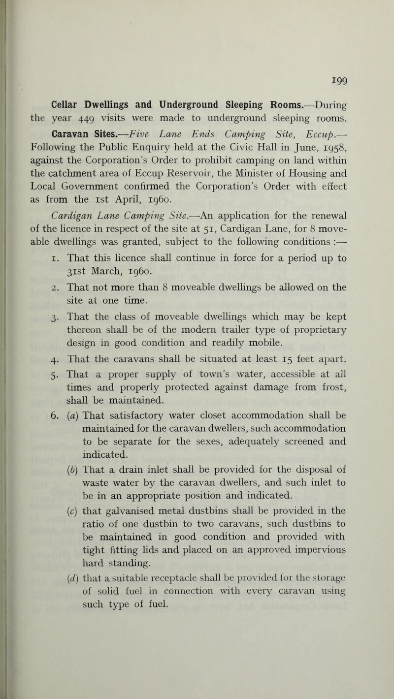 Cellar Dwellings and Underground Sleeping Rooms.—During the year 449 visits were made to underground sleeping rooms. Caravan Sites.—Five Lane Ends Camping Site, Eccup.— Following the Public Enquiry held at the Civic Hall in June, 1958, against the Corporation’s Order to prohibit camping on land within the catchment area of Eccup Reservoir, the Minister of Housing and Local Government confirmed the Corporation’s Order with effect as from the 1st April, i960. Cardigan Lane Camping Site.—An application for the renewal of the licence in respect of the site at 51, Cardigan Lane, for 8 move- able dwellings was granted, subject to the following conditions 1. That this licence shall continue in force for a period up to 31st March, i960. 2. That not more than 8 moveable dwellings be allowed on the site at one time. 3. That the class of moveable dwellings which may be kept thereon shall be of the modern trailer type of proprietary design in good condition and readily mobile. 4. That the caravans shall be situated at least 15 feet apart. 5. That a proper supply of town’s water, accessible at all times and properly protected against damage from frost, shall be maintained. 6. (a) That satisfactory water closet accommodation shall be maintained for the caravan dwellers, such accommodation to be separate for the sexes, adequately screened and indicated. (b) That a drain inlet shall be provided for the disposal of waste water by the caravan dwellers, and such inlet to be in an appropriate position and indicated. (c) that galvanised metal dustbins shall be provided in the ratio of one dustbin to two caravans, such dustbins to be maintained in good condition and provided with tight fitting lids and placed on an approved impervious hard standing. (d) that a suitable receptacle shall be provided for the storage of solid fuel in connection with every caravan using such type of fuel.
