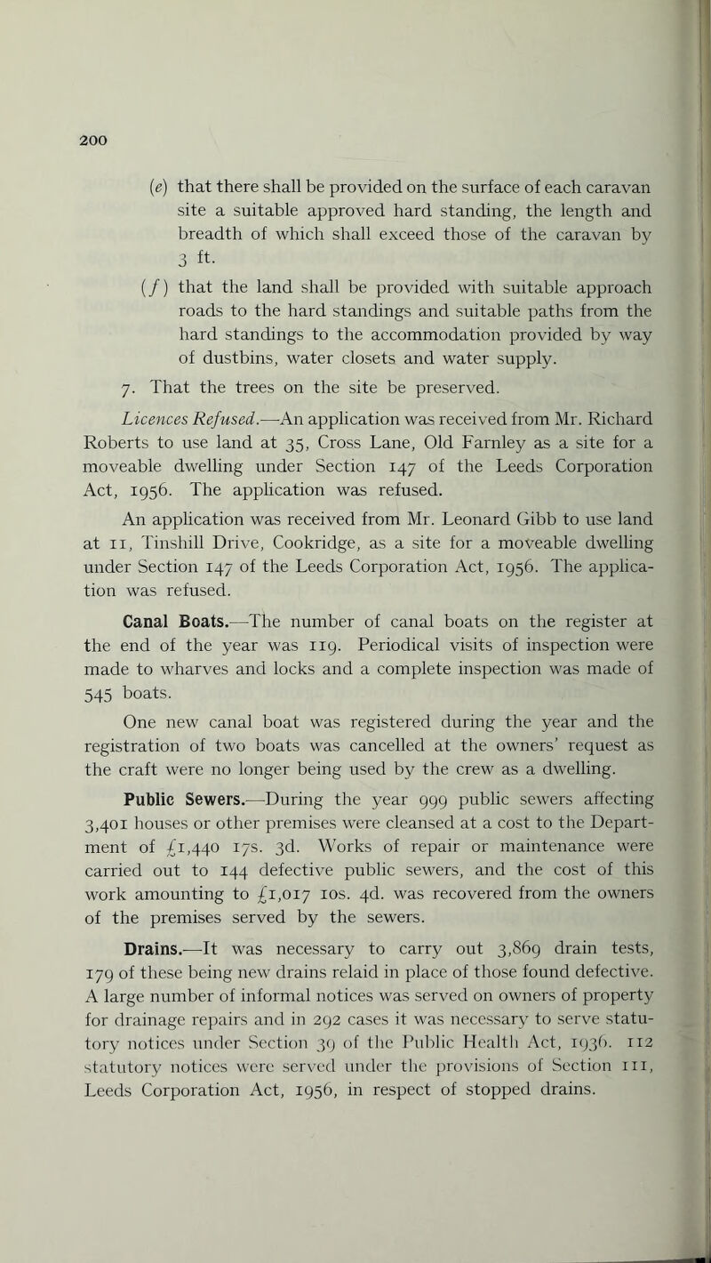 (e) that there shall be provided on the surface of each caravan site a suitable approved hard standing, the length and breadth of which shall exceed those of the caravan by 3 ft. (/) that the land shall be provided with suitable approach roads to the hard standings and suitable paths from the hard standings to the accommodation provided by way of dustbins, water closets and water supply. 7. That the trees on the site be preserved. Licences Refused.—-An application was received from Mr. Richard Roberts to use land at 35, Cross Lane, Old Farnley as a site for a moveable dwelling under Section 147 of the Leeds Corporation Act, 1956. The application was refused. An application was received from Mr. Leonard Gibb to use land at 11, Tinshill Drive, Cookridge, as a site for a moveable dwelling under Section 147 of the Leeds Corporation Act, 1956. The applica¬ tion was refused. Canal Boats.—The number of canal boats on the register at the end of the year was 119. Periodical visits of inspection were made to wharves and locks and a complete inspection was made of 545 boats. One new canal boat was registered during the year and the registration of two boats was cancelled at the owners’ request as the craft were no longer being used by the crew as a dwelling. Public Sewers.—During the year 999 public sewers affecting 3,401 houses or other premises were cleansed at a cost to the Depart¬ ment of £1,440 17s. 3d. Works of repair or maintenance were carried out to 144 defective public sewers, and the cost of this work amounting to £1,017 10s. 4d. was recovered from the owners of the premises served by the sewers. Drains.—It was necessary to carry out 3,869 drain tests, 179 of these being new drains relaid in place of those found defective. A large number of informal notices was served on owners of property for drainage repairs and in 292 cases it was necessary to serve statu¬ tory notices under Section 39 of the Public Health Act, 1936. 112 statutory notices were served under the provisions of Section 111, Leeds Corporation Act, 1956, in respect of stopped drains.