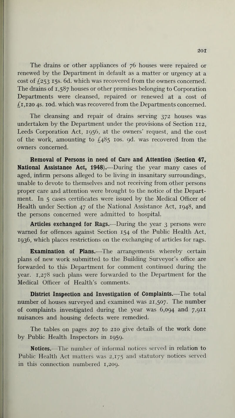 The drains or other appliances of 76 houses were repaired or renewed by the Department in default as a matter or urgency at a cost of £253 15s. 6d. which was recovered from the owners concerned. The drains of 1,587 houses or other premises belonging to Corporation Departments were cleansed, repaired or renewed at a cost of £1,120 4s. iod. which was recovered from the Departments concerned. The cleansing and repair of drains serving 372 houses was undertaken by the Department under the provisions of Section 112, Leeds Corporation Act, 1956, at the owners’ request, and the cost of the work, amounting to £485 10s. gd. was recovered from the owners concerned. Removal of Persons in need of Care and Attention (Section 47, National Assistance Act, 1948).—During the year many cases of aged, infirm persons alleged to be living in insanitary surroundings, unable to devote to themselves and not receiving from other persons proper care and attention were brought to the notice of the Depart¬ ment. In 5 cases certificates were issued by the Medical Officer of Health under Section 47 of the National Assistance Act, 1948, and the persons concerned were admitted to hospital. Articles exchanged for Rags.—During the year 3 persons were warned for offences against Section 154 of the Public Health Act, 1936, which places restrictions on the exchanging of articles for rags. Examination of Plans.—-The arrangements whereby certain plans of new work submitted to the Building Surveyor’s office are forwarded to this Department for comment continued during the year. 1,278 such plans were forwarded to the Department for the Medical Officer of Health’s comments. District Inspection and Investigation of Complaints.—The total number of houses surveyed and examined was 21,507. The number of complaints investigated during the year was 6,094 and 7,911 nuisances and housing defects were remedied. The tables on pages 207 to 210 give details of the work done by Public Health Inspectors in 1959. Notices.—The number of informal notices served in relation to Public Health Act matters was 2,175 and statutory notices served in this connection numbered 1,209.
