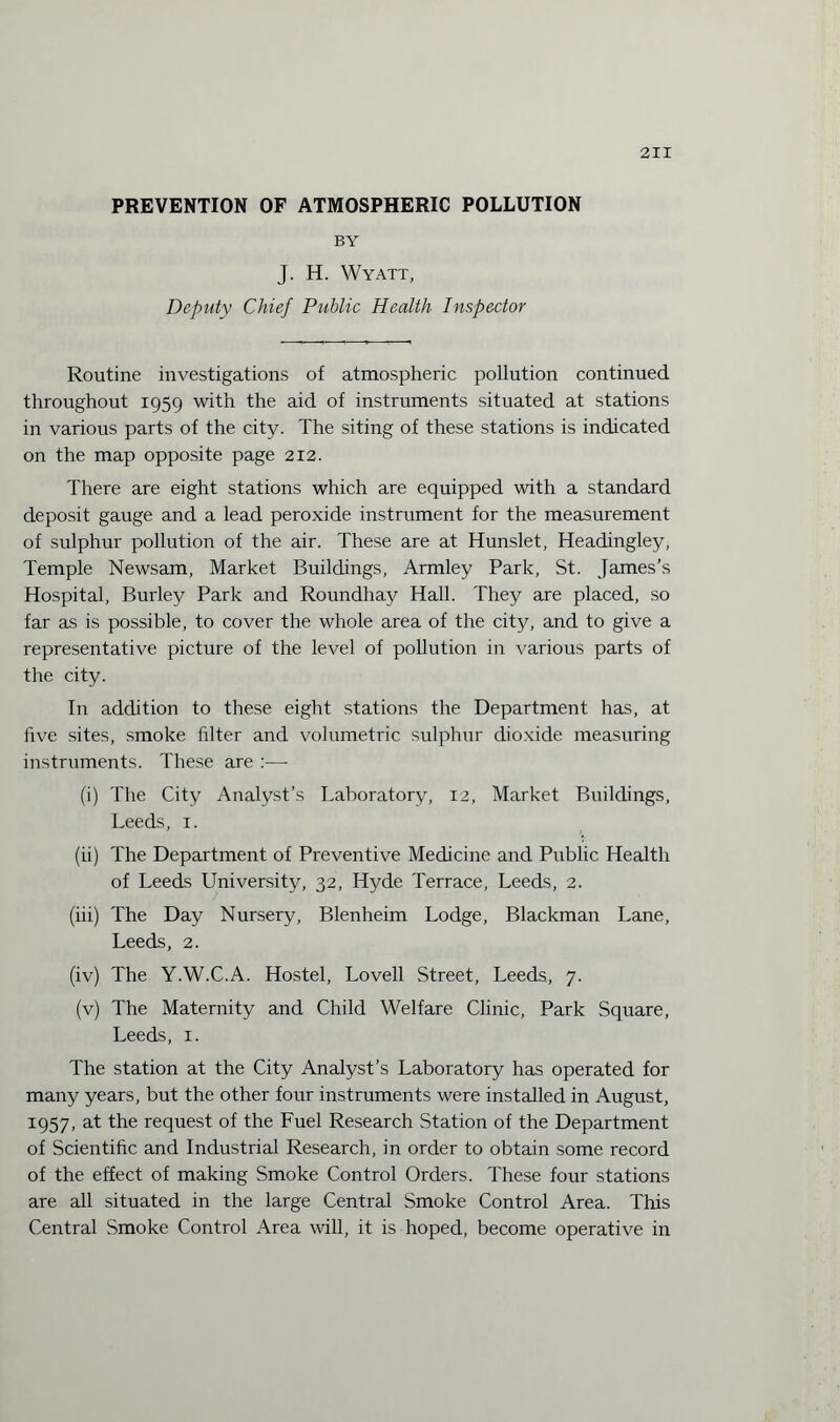 PREVENTION OF ATMOSPHERIC POLLUTION BY J. H. Wyatt, Deputy Chief Public Health Inspector Routine investigations of atmospheric pollution continued throughout 1959 with the aid of instruments situated at stations in various parts of the city. The siting of these stations is indicated on the map opposite page 212. There are eight stations which are equipped with a standard deposit gauge and a lead peroxide instrument for the measurement of sulphur pollution of the air. These are at Hunslet, Headingley, Temple Newsam, Market Buildings, Armley Park, St. James’s Hospital, Burley Park and Roundhay Hall. They are placed, so far as is possible, to cover the whole area of the city, and to give a representative picture of the level of pollution in various parts of the city. In addition to these eight stations the Department has, at five sites, smoke filter and volumetric sulphur dioxide measuring instruments. These are :— (i) The City Analyst’s Laboratory, 12, Market Buildings, Leeds, 1. (ii) The Department of Preventive Medicine and Public Health of Leeds University, 32, Hyde Terrace, Leeds, 2. (iii) The Day Nursery, Blenheim Lodge, Blackman Lane, Leeds, 2. (iv) The Y.W.C.A. Hostel, Lovell Street, Leeds, 7. (v) The Maternity and Child Welfare Clinic, Park Square, Leeds, 1. The station at the City Analyst’s Laboratory has operated for many years, but the other four instruments were installed in August, 1957, at the request of the Fuel Research Station of the Department of Scientific and Industrial Research, in order to obtain some record of the effect of making Smoke Control Orders. These four stations are all situated in the large Central Smoke Control Area. This Central Smoke Control Area will, it is hoped, become operative in