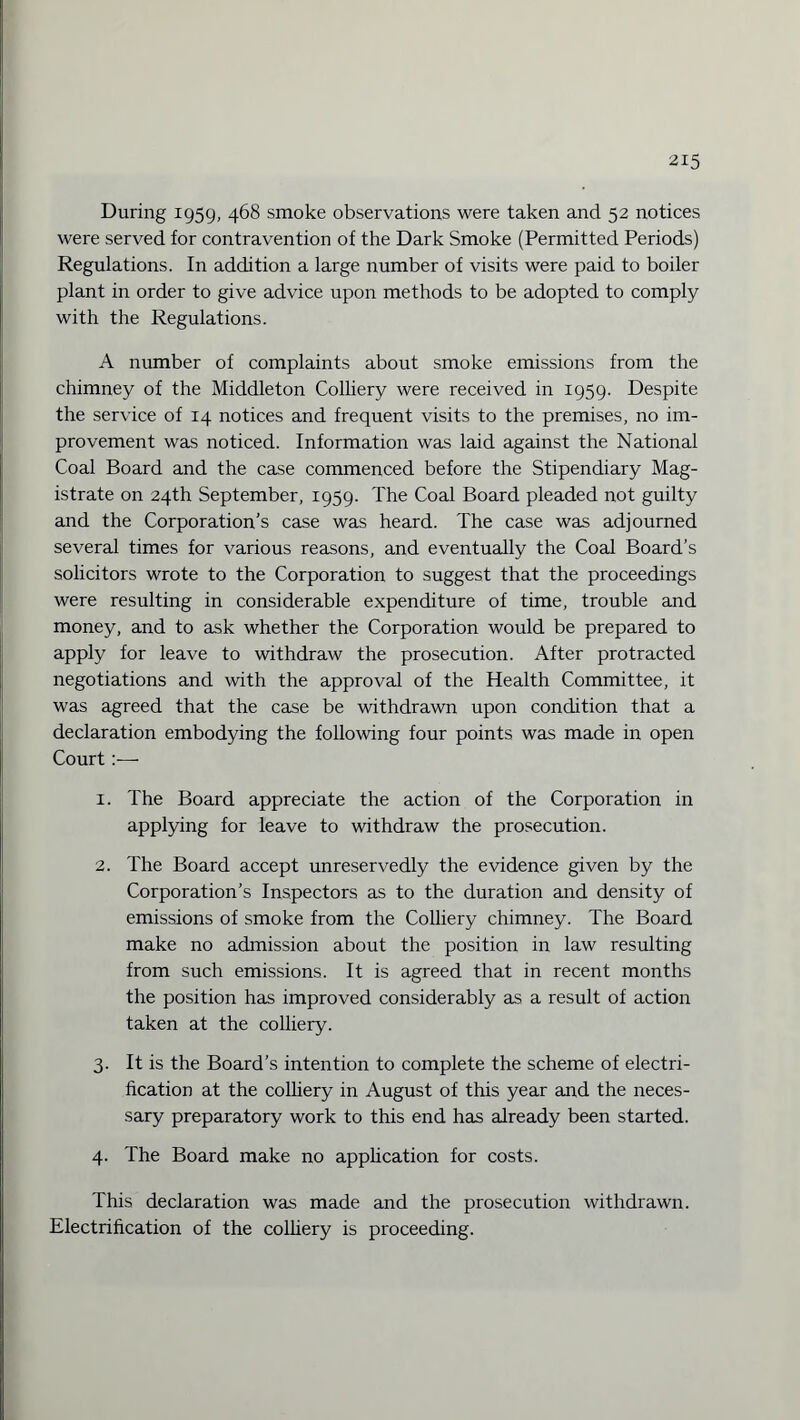 During 1959, 468 smoke observations were taken and 52 notices were served for contravention of the Dark Smoke (Permitted Periods) Regulations. In addition a large number of visits were paid to boiler plant in order to give advice upon methods to be adopted to comply with the Regulations. A number of complaints about smoke emissions from the chimney of the Middleton Colliery were received in 1959. Despite the service of 14 notices and frequent visits to the premises, no im¬ provement was noticed. Information was laid against the National Coal Board and the case commenced before the Stipendiary Mag¬ istrate on 24th September, 1959. The Coal Board pleaded not guilty and the Corporation’s case was heard. The case was adjourned several times for various reasons, and eventually the Coal Board’s solicitors wrote to the Corporation to suggest that the proceedings were resulting in considerable expenditure of time, trouble and money, and to ask whether the Corporation would be prepared to apply for leave to withdraw the prosecution. After protracted negotiations and with the approval of the Health Committee, it was agreed that the case be withdrawn upon condition that a declaration embodying the following four points was made in open Court 1. The Board appreciate the action of the Corporation in applying for leave to withdraw the prosecution. 2. The Board accept unreservedly the evidence given by the Corporation’s Inspectors as to the duration and density of emissions of smoke from the Colliery chimney. The Board make no admission about the position in law resulting from such emissions. It is agreed that in recent months the position has improved considerably as a result of action taken at the colliery. 3. It is the Board’s intention to complete the scheme of electri¬ fication at the colliery in August of this year and the neces¬ sary preparatory work to this end has already been started. 4. The Board make no application for costs. This declaration was made and the prosecution withdrawn. Electrification of the colliery is proceeding.