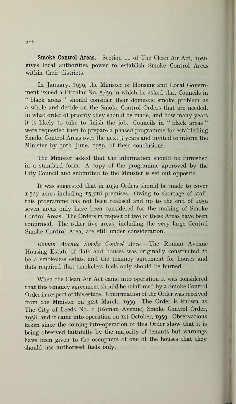 Smoke Control Areas.—Section n of The Clean Air Act, 1956, gives local authorities power to establish Smoke Control Areas within their districts. In January, 1959, the Minister of Housing and Local Govern¬ ment issued a Circular No. 5/59 in which he asked that Councils in “ black areas ” should consider their domestic smoke problem as a whole and decide on the Smoke Control Orders that are needed, in what order of priority they should be made, and how many years it is likely to take to finish the job. Councils in “ black areas ” were requested then to prepare a phased programme for establishing Smoke Control Areas over the next 5 years and invited to inform the Minister by 30th June, 1959, of their conclusions. The Minister asked that the information should be furnished in a standard form. A copy of the programme approved by the City Council and submitted to the Minister is set out opposite. It was suggested that in 1959 Orders should be made to cover 1,527 acres including 15,718 premises. Owing to shortage of staff, this programme has not been realised and up to the end of 1959 seven areas only have been considered for the making of Smoke Control Areas. The Orders in respect of two of these Areas have been confirmed. The other five areas, including the very large Central Smoke Control Area, are still under consideration. Roman Avenue Smoke Control Area.—The Roman Avenue Housing Estate of flats and houses was originally constructed to be a smokeless estate and the tenancy agreement for houses and flats required that smokeless fuels only should be burned. When the Clean Air Act came into operation it was considered that this tenancy agreement should be reinforced by a Smoke Control Order in respect of this estate. Confirmation of the Order was received from the Minister on 31st March, 1959. The Order is known as The City of Leeds No. 1 (Roman Avenue) Smoke Control Order, 1958, and it came into operation on 1st October, 1959. Observations taken since the coming-into-operation of this Order show that it is being observed faithfully by the majority of tenants but warnings have been given to the occupants of one of the houses that they should use authorised fuels only.