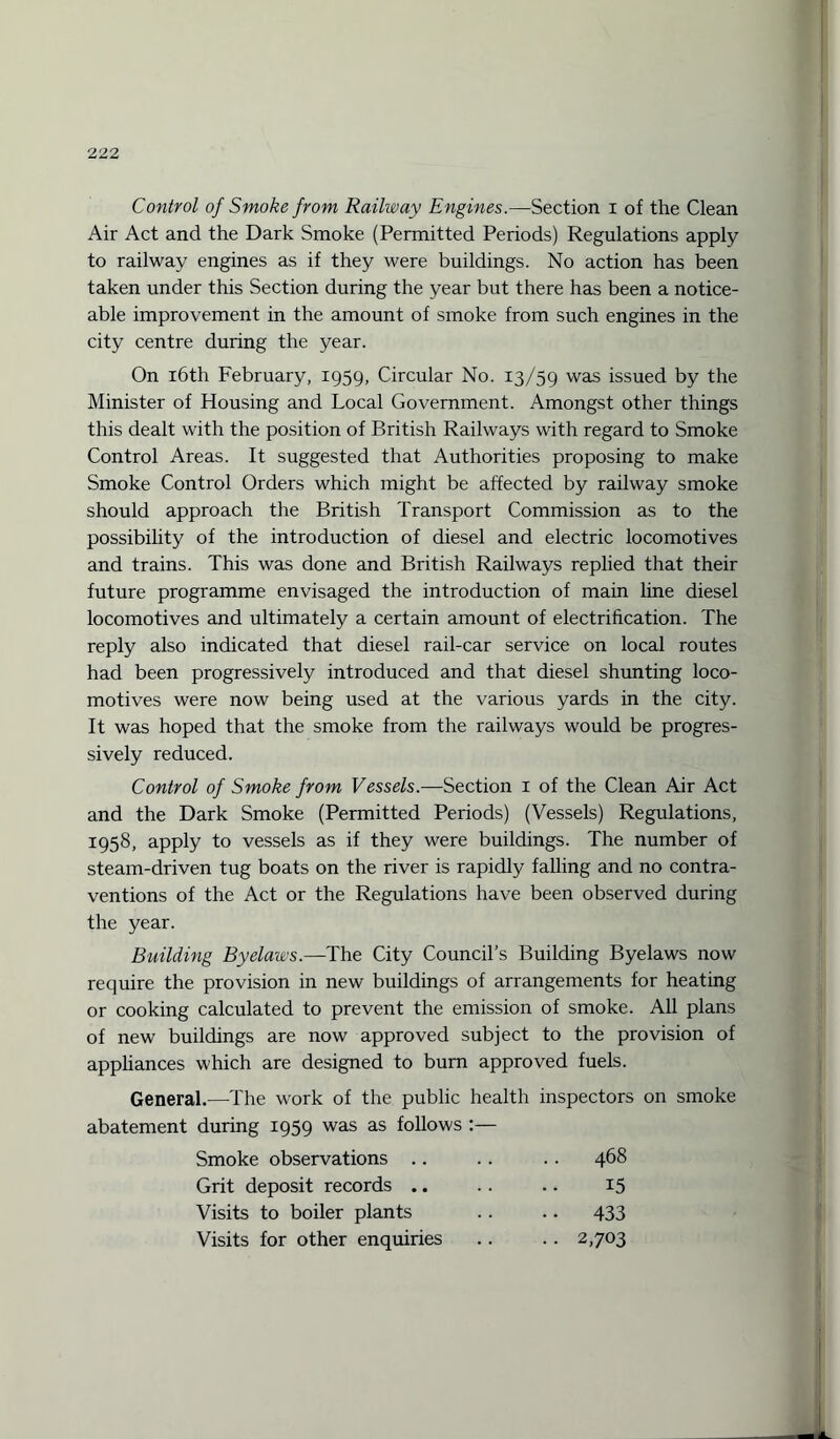 Control of Smoke from Railway Engines.—Section i of the Clean Air Act and the Dark Smoke (Permitted Periods) Regulations apply to railway engines as if they were buildings. No action has been taken under this Section during the year but there has been a notice¬ able improvement in the amount of smoke from such engines in the city centre during the year. On 16th February, 1959, Circular No. 13/59 was issued by the Minister of Housing and Local Government. Amongst other things this dealt with the position of British Railways with regard to Smoke Control Areas. It suggested that Authorities proposing to make Smoke Control Orders which might be affected by railway smoke should approach the British Transport Commission as to the possibility of the introduction of diesel and electric locomotives and trains. This was done and British Railways replied that their future programme envisaged the introduction of main line diesel locomotives and ultimately a certain amount of electrification. The reply also indicated that diesel rail-car service on local routes had been progressively introduced and that diesel shunting loco¬ motives were now being used at the various yards in the city. It was hoped that the smoke from the railways would be progres¬ sively reduced. Control of Smoke from Vessels.—Section 1 of the Clean Air Act and the Dark Smoke (Permitted Periods) (Vessels) Regulations, 1958, apply to vessels as if they were buildings. The number of steam-driven tug boats on the river is rapidly falling and no contra¬ ventions of the Act or the Regulations have been observed during the year. Building Byelaws.—The City Council’s Building Byelaws now require the provision in new buildings of arrangements for heating or cooking calculated to prevent the emission of smoke. All plans of new buildings are now approved subject to the provision of appliances which are designed to bum approved fuels. General.—The work of the public health inspectors on smoke abatement during 1959 was as follows :— Smoke observations .. .. 468 Grit deposit records .. 15 Visits to boiler plants • • 433 Visits for other enquiries •• 2,703