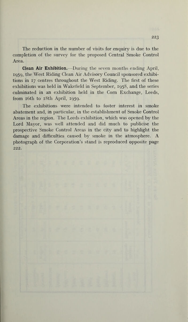 The reduction in the number of visits for enquiry is due to the completion of the survey for the proposed Central Smoke Control Area. Clean Air Exhibition.—During the seven months ending April, 1959, the West Riding Clean Air Advisory Council sponsored exhibi¬ tions in 17 centres throughout the West Riding. The first of these exhibitions was held in Wakefield in September, 1958, and the series culminated in an exhibition held in the Corn Exchange, Leeds, from 16th to 18th April, 1959. The exhibitions were intended to foster interest in smoke abatement and, in particular, in the establishment of Smoke Control Areas in the region. The Leeds exhibition, which was opened by the Lord Mayor, was well attended and did much to publicise the prospective Smoke Control Areas in the city and to highlight the damage and difficulties caused by smoke in the atmosphere. A photograph of the Corporation’s stand is reproduced opposite page 222.