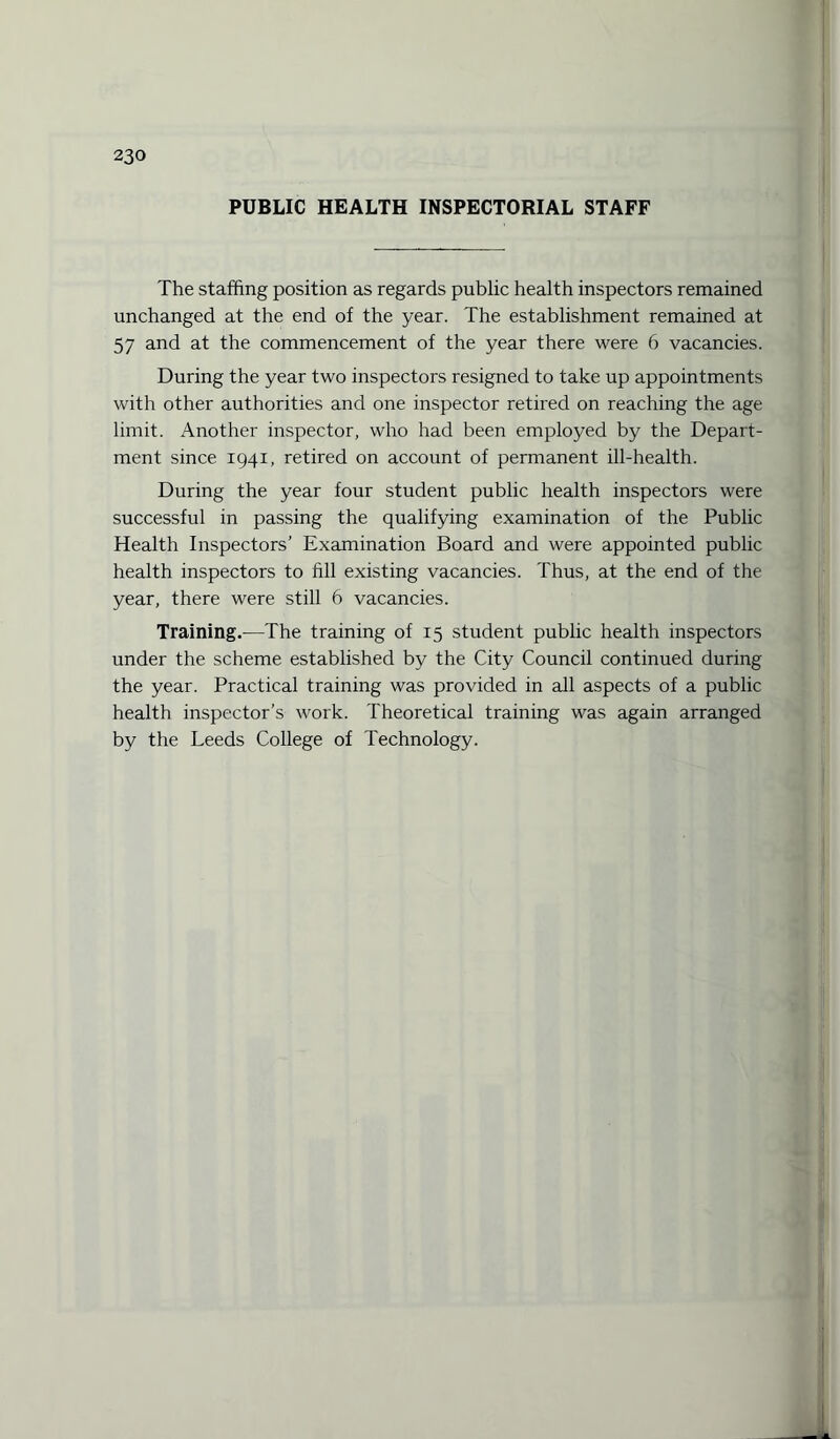 PUBLIC HEALTH INSPECTORIAL STAFF The staffing position as regards public health inspectors remained unchanged at the end of the year. The establishment remained at 57 and at the commencement of the year there were 6 vacancies. During the year two inspectors resigned to take up appointments with other authorities and one inspector retired on reaching the age limit. Another inspector, who had been employed by the Depart¬ ment since 1941, retired on account of permanent ill-health. During the year four student public health inspectors were successful in passing the qualifying examination of the Public Health Inspectors’ Examination Board and were appointed public health inspectors to till existing vacancies. Thus, at the end of the year, there were still 6 vacancies. Training.—The training of 15 student public health inspectors under the scheme established by the City Council continued during the year. Practical training was provided in all aspects of a public health inspector’s work. Theoretical training was again arranged by the Leeds College of Technology.